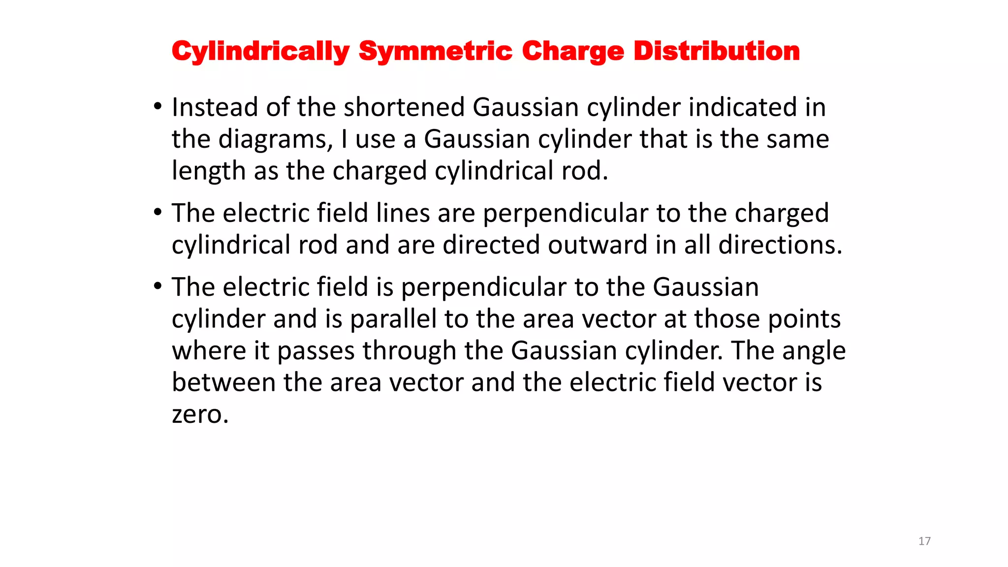 Cylindrically Symmetric Charge Distribution 
• Instead of the shortened Gaussian cylinder indicated in 
the diagrams, I use a Gaussian cylinder that is the same 
length as the charged cylindrical rod. 
• The electric field lines are perpendicular to the charged 
cylindrical rod and are directed outward in all directions. 
• The electric field is perpendicular to the Gaussian 
cylinder and is parallel to the area vector at those points 
where it passes through the Gaussian cylinder. The angle 
between the area vector and the electric field vector is 
zero. 
17 
 