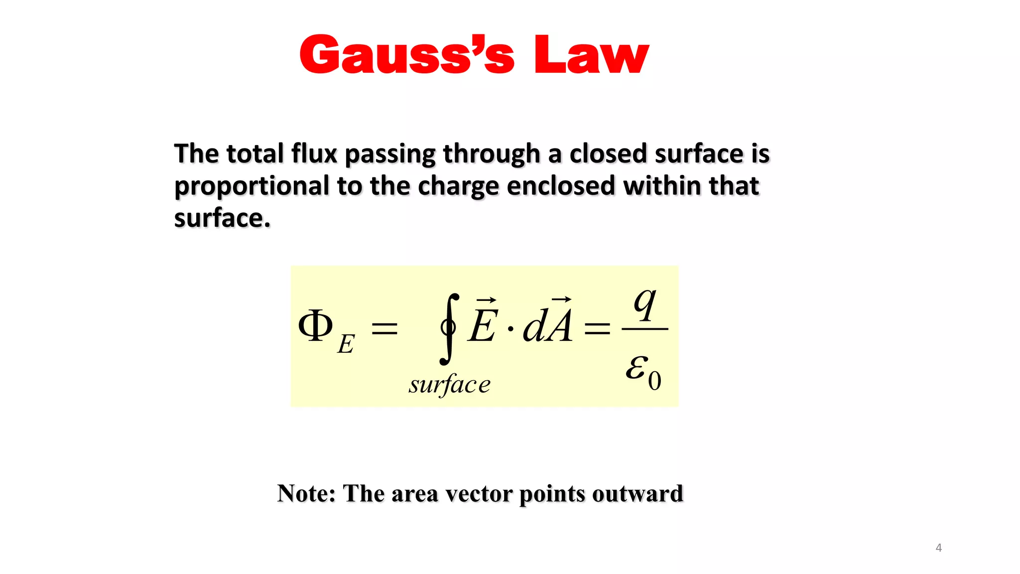 Gauss’s Law 
The total flux passing through a closed surface is 
proportional to the charge enclosed within that 
surface. 
q 
0  
  
E dA 
E      
surface 
Note: The area vector points outward 
4 
 