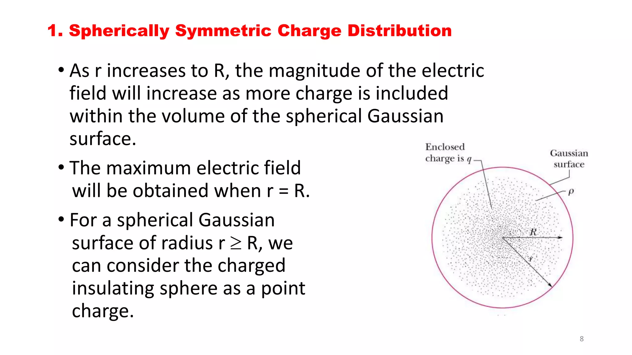 1. Spherically Symmetric Charge Distribution 
• As r increases to R, the magnitude of the electric 
field will increase as more charge is included 
within the volume of the spherical Gaussian 
surface. 
• The maximum electric field 
will be obtained when r = R. 
• For a spherical Gaussian 
surface of radius r  R, we 
can consider the charged 
insulating sphere as a point 
charge. 
8 
 