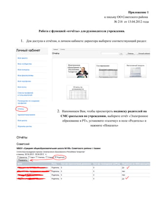 Приложение 1
                                                         к письму ОО Советского района
                                                                № 218 от 13.04.2012 года

            Работа с функцией «отчёты» для руководителя учреждения.


1. Для доступа к отчётам, в личном кабинете директора выберите соответствующий раздел:




                        2. Напоминаем Вам, чтобы просмотреть подписку родителей на
                           СМС-рассылки по учреждению, выберите отчёт «Электронное
                            образование в РТ», установите «галочку» в поле «Родитель» и
                                                нажмите «Показать»
 