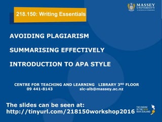 AVOIDING PLAGIARISM
SUMMARISING EFFECTIVELY
INTRODUCTION TO APA STYLE
CENTRE FOR TEACHING AND LEARNING LIBRARY 3RD FLOOR
09 441-8143 slc-alb@massey.ac.nz
The slides can be seen at:
http://tinyurl.com/218150workshop2016
218.150: Writing Essentials
 