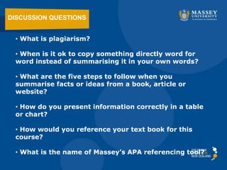 • What is plagiarism?
• When is it ok to copy something directly word for
word instead of summarising it in your own words?
• What are the five steps to follow when you
summarise facts or ideas from a book, article or
website?
• How do you present information correctly in a table
or chart?
• How would you reference your text book for this
course?
• What is the name of Massey’s APA referencing tool?
DISCUSSION QUESTIONS
 
