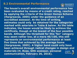 The house’s overall environmental performance has
been evaluated by means of a credit rating, reached
by applying the criteria of the Green Homes Scheme
(Hargreaves, 2005) under the guidance of an
accredited assessor. At the time of writing,
estimates could only be obtained for the categories
marked with asterisks in Table 8 below. As the table
indicates, the house would be likely to achieve the
certificate, though at the lowest of the four possible
bands. Although the threshold for this ‘fair’ category
may seem rather low, at a mere 40/100, this still
represents an environmental performance at least
five times that achieved by the average home
(Hargreaves, 2005). A higher band could only have
been achieved through radical changes in design and
materials (H. Rose, GHS assessor, personal
communication, February 26, 2016).
8.2 Environmental Performance
 