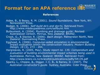 References
Aidee, B., & Beasy, R. M. (2001). Sound foundations. New York, NY:
Nonexistent Press.
Bodger, N. (2006). Self-build do’s and don’ts. Retrieved from:
http://www.madeupaddress.com/selfbuild.htm
Bulleyment, A. (2004). Plumbing and drainage guide: Revised
Australasian version. Porirua, New Zealand: BRANZ.
Crook, G., & Slacker, R. (2006). Bach design. Palmerston North, New
Zealand: Dunroaming Press.
Egghead, A. (2006). Computer-aided simulation in environmental
impact evaluation within the construction industry. Modern Building
Design, 18 (3), 273 - 284.
Hargreaves, R. (2005, May). Study report no. 135: Compendium and
evaluation of building environmental impact schemes being used in
Australasia. Porirua, New Zealand: BRANZ. Retrieved from:
http://www.branz.co.nz/branzltd/publications/pdfs/SR135.pdf
Sparky, L., Chippie, B., Digger, J. C. B., & Rainey, D. (2007). The
Australian constructor’s guide. Sydney, Australia: Cider Press
Format for an APA reference list
 