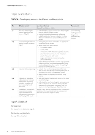 CAMBRIDGE ENGLISH: CELTA SYLLABUS
10 TOPIC DESCRIPTIONS: TOPIC 4
Topic descriptions
TOPIC 4 – Planning and resources for different teaching contexts
Ref Syllabus content Learning outcomes
Successful candidates are able to:
Assessment
4.1 Principles of planning for
effective teaching of adult
learners of English
a. understand the purpose and principles of planning for
effective teaching of adult learners
b. distinguish between different kinds of teaching
and different kinds of lessons, and select the kinds
of lessons that are most appropriate for particular
learners
Lesson planning
Teaching practice
Assignment:
Lessons from the
classroom
4.2 Lesson planning for effective
teaching of adult learners of
English
a. plan logically sequenced lessons that are appropriate
to the needs of the learners
b. devise lesson plans which include:
- a statement of aims
- a class profile
- anticipation of difficulties and suggested solutions
- description of teacher and learner interactions
- details of resources to be used
- staged description of procedures including
anticipated timings
c. relate, where appropriate, the learners’ language needs
to learning in other areas, showing awareness of the
broader educational context in which the teaching/
learning of English is situated
4.3 Evaluation of lesson planning a. evaluate their own lesson preparation before and
after teaching through reflection and by taking note of
comments from tutors, colleagues and learners
b. take account of this evaluation in planning future
lessons
4.4 The selection, adaptation
and evaluation of materials
and resources in planning
(including computer and
other technology based
resources)
a. select and evaluate materials and resources (including
use of technology)
b. understand the need for and begin to put into practice
with due regard for the provisions of copyright, the
adaptation of resources and materials to meet the
requirements of specific groups of adult learners
4.5 Knowledge of commercially
produced resources and
non-published materials
and classroom resources for
teaching English to adults
develop a basic working knowledge of some commercially
produced and non-published materials and classroom
resources for teaching English to adults
Topic 4 assessment
Key assignment
See Lessons from the classroom on page 18.
Key teaching practice criteria
See page 15 for criteria 4a–n.
 