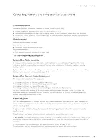 CAMBRIDGE ENGLISH: CELTA SYLLABUS
COURSE REQUIREMENTS AND COMPONENTS OF ASSESSMENT 13
Course requirements and components of assessment
Assessment requirements
To meet the assessment requirements, candidates are required to attend a course and to:
• practice-teach classes of the relevant age group and size for a total of six hours
• observe experienced teachers teaching classes of language learners for a total of six hours, three of which may be on video
• maintain and submit a portfolio of all coursework including all written assignments and materials related to teaching practice.
Mode of assessment
Assessment is continuous and integrated.
Continuous here means that:
• assessment takes place throughout the course.
Integrated here means that:
• both assessed components contribute to the overall grade.
The two components of assessment
Component One: Planning and teaching
In this component, candidates are required to practice-teach for a total of six assessed hours, working with adult learners at a
minimum of two levels in classes of the required size. (Please refer to the Administration Handbook for regulations regarding
teaching practice.)
By the end of the six hours of assessed teaching practice, candidates should have demonstrated successful achievement of all the
teaching practice assessment criteria, detailed on pages 15–16.
Component Two: Classroom-related written assignments
This component consists of four written assignments:
• one assignment focuses on adult learners and learning contexts
• one assignment focuses on an aspect of the language system of English
• one assignment focuses on an aspect of language skills
• one assignment requires reflection on classroom teaching and the identification of action points.
The centre is responsible for designing the written assignments, which should each be between 750 and 1,000 words. The
assignments are internally assessed and externally moderated. Two assignments may be conflated into one larger assignment
provided that all the assessment criteria are met.
Certificate grades
The Certificate will be awarded to candidates who meet the course requirements and whose performance meets, or exceeds, the
criteria in both assessment components. Candidates are ineligible for the award in cases where dishonesty or plagiarism is brought to the
attention of Cambridge ESOL.
A Pass is awarded to candidates whose performance overall in the teaching practice and in the written assignments meets the
specified criteria.
They will continue to need guidance to help them to develop and broaden their range of skills as teachers in post.
A Pass (Grade B) is awarded to candidates whose performance in the written assignments meets the specified criteria and who have
demonstrated in their teaching practice a level of achievement significantly higher than that required to meet pass-level criteria in
relation to:
• demonstration of the criteria for teaching skills and professionalism (criteria 1a–3c and 5a–5n).
They will continue to need some guidance to help them to develop and broaden their range of skills as teachers in post.
 