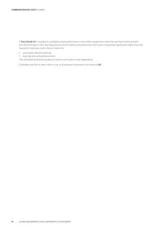 CAMBRIDGE ENGLISH: CELTA SYLLABUS
14 COURSE REQUIREMENTS AND COMPONENTS OF ASSESSMENT
A Pass (Grade A) is awarded to candidates whose performance in the written assignments meets the specified criteria and who
have demonstrated in their teaching practice a level of ability and achievement and a level of awareness significantly higher than that
required to meet pass-level criteria in relation to:
• planning for effective teaching
• teaching skills and professionalism.
They will benefit from further guidance in post but will be able to work independently.
Candidates who fail to meet criteria in any or all assessed components will receive a Fail.
 