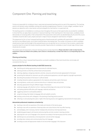 CAMBRIDGE ENGLISH: CELTA SYLLABUS
COMPONENT ONE 15
Component One: Planning and teaching
Centres are responsible for including six hours’ supervised and assessed teaching practice as part of the programme. This teaching
practice will typically involve candidates working with specially arranged groups of learners. In some colleges, candidates may be
placed as an apprentice with a class teacher and work alongside the class teacher in a supervised role.
The teaching practice is timetabled on a continuous basis throughout the course so that opportunities are provided for candidates
to show that they can apply theory to practice in classroom teaching. In their teaching and in their lesson plans, candidates should
demonstrate an increasing ability in their achievement of the assessment criteria which are detailed below. By the end of the course,
candidates should be able to plan, prepare and teach a range of lessons designed for adult learners of English.
The programme for the six hours’ assessed teaching practice should provide each candidate with opportunities to teach for at least
two hours at two different levels, one of which should be below intermediate level. The number of occasions on which candidates
should practice-teach and the length of the assessed lessons are not specified, but on a minimum of two occasions, opportunities
to practice-teach for at least 40 minutes should be provided. Opportunities for candidates to teach a broad range of lesson types
should also be included.
The overall scope and assessment criteria for teaching practice are described below. Please note that in order to show how the
assessment criteria are linked to the syllabus, each criterion is introduced by a number that refers to a corresponding topic of the
syllabus.
Planning and teaching
By the end of the six hours’ assessed teaching practice, successful candidates at Pass level should show convincingly and
consistently that they can:
prepare and plan for the effective teaching of adult ESOL learners by:
4a identifying and stating appropriate aims/outcomes for individual lessons
4b ordering activities so that they achieve lesson aims/outcomes
4c selecting, adapting or designing materials, activities, resources and technical aids appropriate for the lesson
4d presenting the materials for classroom use with a professional appearance, and with regard to copyright requirements
4e describing the procedure of the lesson in sufficient detail
4f including interaction patterns appropriate for the materials and activities used in the lesson
4g ensuring balance, variety and a communicative focus in materials, tasks and activities
4h allocating appropriate timing for different stages in the lessons
4i analysing language with attention to form, meaning and phonology and using correct terminology
4j anticipating potential difficulties with language, materials and learners
4k suggesting solutions to anticipated problems
4l using terminology that relates to language skills and subskills correctly
4m working constructively with colleagues in the planning of teaching practice sessions
4n reflecting on and evaluating their plans in light of the learning process and suggesting improvements for future plans.
demonstrate professional competence as teachers by:
1a teaching a class with an awareness of the needs and interests of the learner group
1b teaching a class with an awareness of learning styles and cultural factors that may affect learning
1c acknowledging, when necessary, learners’ backgrounds and previous learning experiences
1d establishing good rapport with learners and ensuring they are fully involved in learning activities
2a adjusting their own use of language in the classroom according to the learner group and the context
2b identifying errors and sensitively correcting learners’ oral and written language
2c providing clear contexts and a communicative focus for language
2d providing accurate and appropriate models of oral and written language in the classroom
 