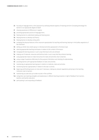 CAMBRIDGE ENGLISH: CELTA SYLLABUS
16 COMPONENT ONE
2e focusing on language items in the classroom by clarifying relevant aspects of meaning and form (including phonology) for
learners to an appropriate degree of depth
2f showing awareness of differences in register
2g providing appropriate practice of language items
3a helping learners to understand reading and listening texts
3b helping learners to develop oral fluency
3c helping learners to develop writing skills
5a arranging the physical features of the classroom appropriately for teaching and learning, bearing in mind safety regulations of
the institution
5b setting up whole class and/or group or individual activities appropriate to the lesson type
5c selecting appropriate teaching techniques in relation to the content of the lesson
5d managing the learning process in such a way that lesson aims are achieved
5e making use of materials, resources and technical aids in such a way that they enhance learning
5f using appropriate means to make instructions for tasks and activities clear to learners
5g using a range of questions effectively for the purpose of elicitation and checking of understanding
5h providing learners with appropriate feedback on tasks and activities
5i maintaining an appropriate learning pace in relation to materials, tasks and activities
5j monitoring learners appropriately in relation to the task or activity
5k beginning and finishing lessons on time and, if necessary, making any relevant regulations pertaining to the teaching
institution clear to learners
5l maintaining accurate and up-to-date records in their portfolio
5m noting their own teaching strengths and weaknesses in different teaching situations in light of feedback from learners,
teachers and teacher educators
5n participating in and responding to feedback.
 