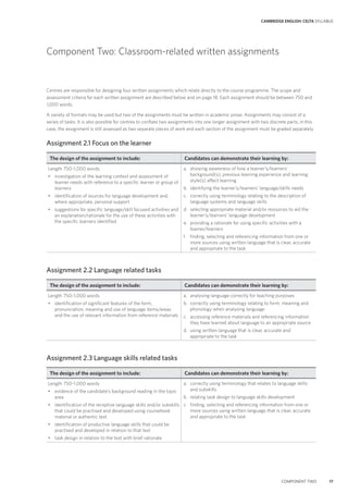 CAMBRIDGE ENGLISH: CELTA SYLLABUS
COMPONENT TWO 17
Component Two: Classroom-related written assignments
Centres are responsible for designing four written assignments which relate directly to the course programme. The scope and
assessment criteria for each written assignment are described below and on page 18. Each assignment should be between 750 and
1,000 words.
A variety of formats may be used but two of the assignments must be written in academic prose. Assignments may consist of a
series of tasks. It is also possible for centres to conflate two assignments into one longer assignment with two discrete parts; in this
case, the assignment is still assessed as two separate pieces of work and each section of the assignment must be graded separately.
Assignment 2.1 Focus on the learner
The design of the assignment to include: Candidates can demonstrate their learning by:
Length 750–1,000 words
• investigation of the learning context and assessment of
learner needs with reference to a specific learner or group of
learners
• identification of sources for language development and,
where appropriate, personal support
• suggestions for specific language/skill focused activities and
an explanation/rationale for the use of these activities with
the specific learners identified
a. showing awareness of how a learner’s/learners’
background(s), previous learning experience and learning
style(s) affect learning
b. identifying the learner’s/learners’ language/skills needs
c. correctly using terminology relating to the description of
language systems and language skills
d. selecting appropriate material and/or resources to aid the
learner’s/learners’ language development
e. providing a rationale for using specific activities with a
learner/learners
f. finding, selecting and referencing information from one or
more sources using written language that is clear, accurate
and appropriate to the task
Assignment 2.2 Language related tasks
The design of the assignment to include: Candidates can demonstrate their learning by:
Length 750–1,000 words
• identification of significant features of the form,
pronunciation, meaning and use of language items/areas
and the use of relevant information from reference materials
a. analysing language correctly for teaching purposes
b. correctly using terminology relating to form, meaning and
phonology when analysing language
c. accessing reference materials and referencing information
they have learned about language to an appropriate source
d. using written language that is clear, accurate and
appropriate to the task
Assignment 2.3 Language skills related tasks
The design of the assignment to include: Candidates can demonstrate their learning by:
Length 750–1,000 words
• evidence of the candidate’s background reading in the topic
area
• identification of the receptive language skills and/or subskills
that could be practised and developed using coursebook
material or authentic text
• identification of productive language skills that could be
practised and developed in relation to that text
• task design in relation to the text with brief rationale
a. correctly using terminology that relates to language skills
and subskills
b. relating task design to language skills development
c. finding, selecting and referencing information from one or
more sources using written language that is clear, accurate
and appropriate to the task
 