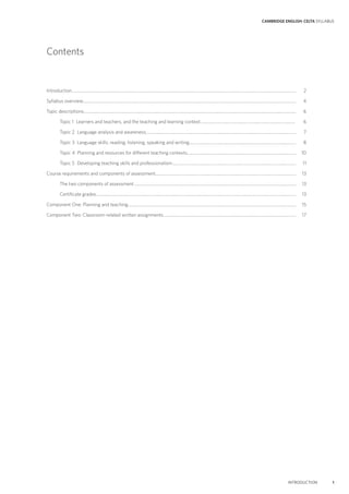 CAMBRIDGE ENGLISH: CELTA SYLLABUS
INTRODUCTION 1
Introduction.................................................................................................................................................................................................................... 2
Syllabus overview.......................................................................................................................................................................................................... 4
Topic descriptions......................................................................................................................................................................................................... 6
Topic 1 Learners and teachers, and the teaching and learning context.......................................................................................... 6
Topic 2 Language analysis and awareness.............................................................................................................................................. 7
Topic 3 Language skills: reading, listening, speaking and writing..................................................................................................... 8
Topic 4 Planning and resources for different teaching contexts....................................................................................................... 10
Topic 5 Developing teaching skills and professionalism..................................................................................................................... 11
Course requirements and components of assessment..................................................................................................................................... 13
The two components of assessment......................................................................................................................................................... 13
Certificate grades............................................................................................................................................................................................. 13
Component One: Planning and teaching............................................................................................................................................................... 15
Component Two: Classroom-related written assignments............................................................................................................................. 17
Contents
 