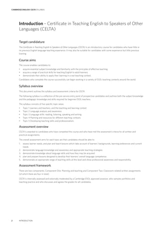CAMBRIDGE ENGLISH: CELTA SYLLABUS
2 INTRODUCTION
Target candidature
The Certificate in Teaching English to Speakers of Other Languages (CELTA) is an introductory course for candidates who have little or
no previous English language teaching experience. It may also be suitable for candidates with some experience but little previous
training.
Course aims
The course enables candidates to:
• acquire essential subject knowledge and familiarity with the principles of effective teaching
• acquire a range of practical skills for teaching English to adult learners
• demonstrate their ability to apply their learning in a real teaching context.
Candidates who complete the course successfully can begin working in a variety of ESOL teaching contexts around the world.
Syllabus overview
This document outlines the syllabus and assessment criteria for CELTA.
The following syllabus is a reflection of the pre-service entry point of prospective candidates and outlines both the subject knowledge
and the pedagogic knowledge and skills required for beginner ESOL teachers.
The syllabus consists of five specific topic areas:
• Topic 1 Learners and teachers, and the teaching and learning context
• Topic 2 Language analysis and awareness
• Topic 3 Language skills: reading, listening, speaking and writing
• Topic 4 Planning and resources for different teaching contexts
• Topic 5 Developing teaching skills and professionalism.
Assessment overview
CELTA is awarded to candidates who have completed the course and who have met the assessment criteria for all written and
practical assignments.
The overall assessment aims for each topic are that candidates should be able to:
1. assess learner needs, and plan and teach lessons which take account of learners’ backgrounds, learning preferences and current
needs
2. demonstrate language knowledge and awareness and appropriate teaching strategies
3. demonstrate knowledge about language skills and how they may be acquired
4. plan and prepare lessons designed to develop their learners’ overall language competence
5. demonstrate an appropriate range of teaching skills at this level and show professional awareness and responsibility.
Assessment framework
There are two components, Component One: Planning and teaching and Component Two: Classroom-related written assignments
(of which there are four in total).
CELTA is internally assessed and externally moderated by a Cambridge ESOL approved assessor, who samples portfolios and
teaching practice and who discusses and agrees the grades for all candidates.
Introduction – Certificate in Teaching English to Speakers of Other
Languages (CELTA)
 