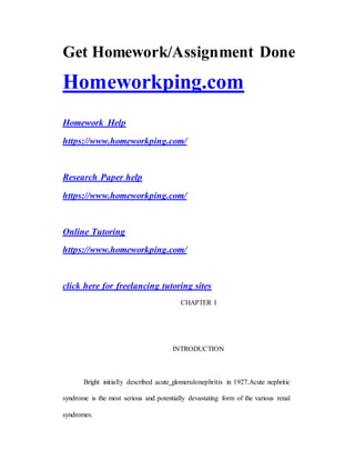 Get Homework/Assignment Done
Homeworkping.com
Homework Help
https://www.homeworkping.com/
Research Paper help
https://www.homeworkping.com/
Online Tutoring
https://www.homeworkping.com/
click here for freelancing tutoring sites
CHAPTER I
INTRODUCTION
Bright initially described acute glomerulonephritis in 1927.Acute nephritic
syndrome is the most serious and potentially devastating form of the various renal
syndromes.
 