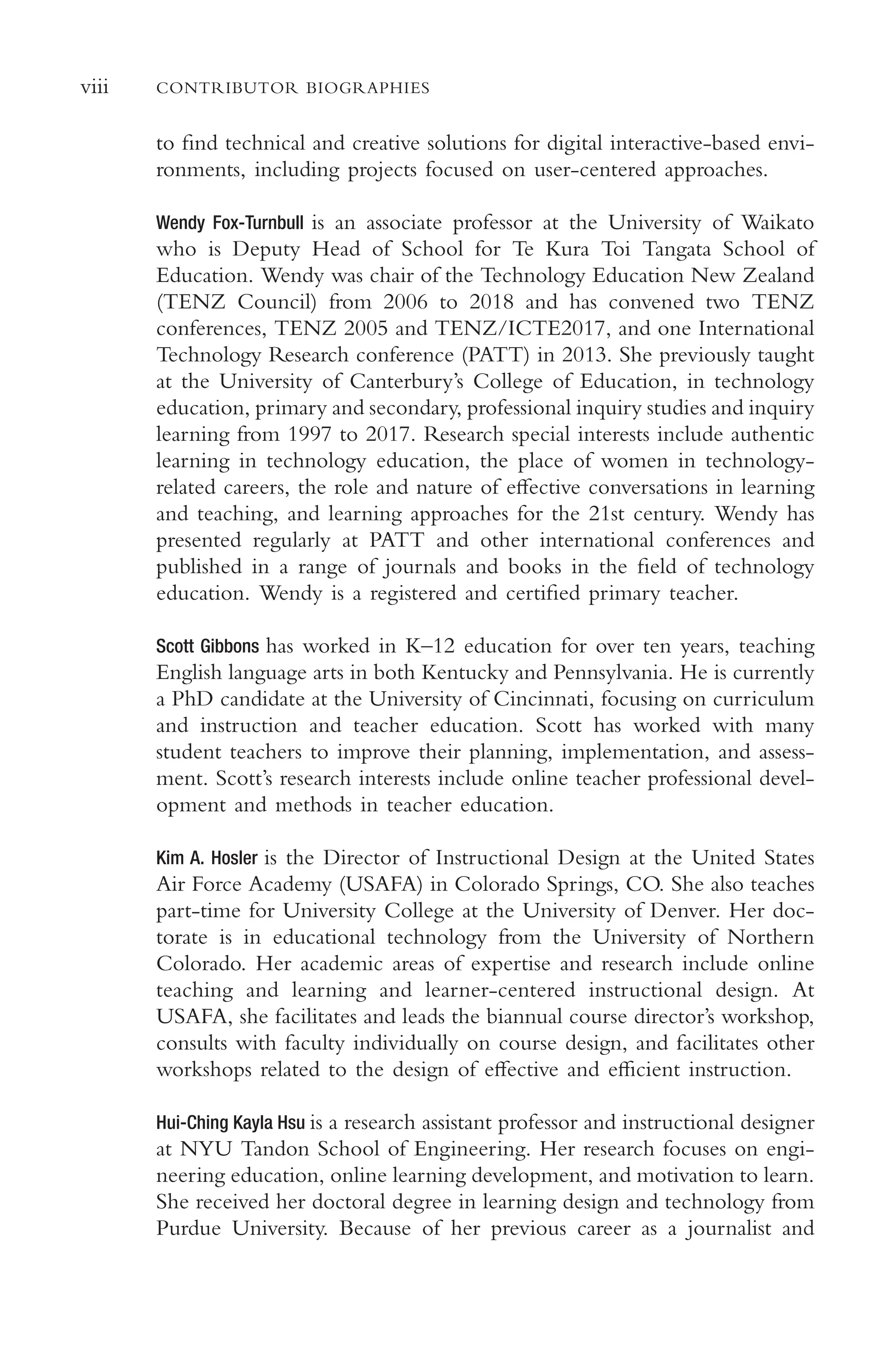 viii CONTRIBUTOR BIOGRAPHIES
to fnd technical and creative solutions for digital interactive-based envi-
ronments, including projects focused on user-centered approaches.
Wendy Fox-Turnbull is an associate professor at the University of Waikato
who is Deputy Head of School for Te Kura Toi Tangata School of
Education. Wendy was chair of the Technology Education New Zealand
(TENZ Council) from 2006 to 2018 and has convened two TENZ
conferences, TENZ 2005 and TENZ/ICTE2017, and one International
Technology Research conference (PATT) in 2013. She previously taught
at the University of Canterbury’s College of Education, in technology
education, primary and secondary, professional inquiry studies and inquiry
learning from 1997 to 2017. Research special interests include authentic
learning in technology education, the place of women in technology-
related careers, the role and nature of efective conversations in learning
and teaching, and learning approaches for the 21st century. Wendy has
presented regularly at PATT and other international conferences and
published in a range of journals and books in the feld of technology
education. Wendy is a registered and certifed primary teacher.
Scott Gibbons has worked in K–12 education for over ten years, teaching
English language arts in both Kentucky and Pennsylvania. He is currently
a PhD candidate at the University of Cincinnati, focusing on curriculum
and instruction and teacher education. Scott has worked with many
student teachers to improve their planning, implementation, and assess-
ment. Scott’s research interests include online teacher professional devel-
opment and methods in teacher education.
Kim A. Hosler is the Director of Instructional Design at the United States
Air Force Academy (USAFA) in Colorado Springs, CO. She also teaches
part-time for University College at the University of Denver. Her doc-
torate is in educational technology from the University of Northern
Colorado. Her academic areas of expertise and research include online
teaching and learning and learner-centered instructional design. At
USAFA, she facilitates and leads the biannual course director’s workshop,
consults with faculty individually on course design, and facilitates other
workshops related to the design of efective and efcient instruction.
Hui-Ching Kayla Hsu is a research assistant professor and instructional designer
at NYU Tandon School of Engineering. Her research focuses on engi-
neering education, online learning development, and motivation to learn.
She received her doctoral degree in learning design and technology from
Purdue University. Because of her previous career as a journalist and
 