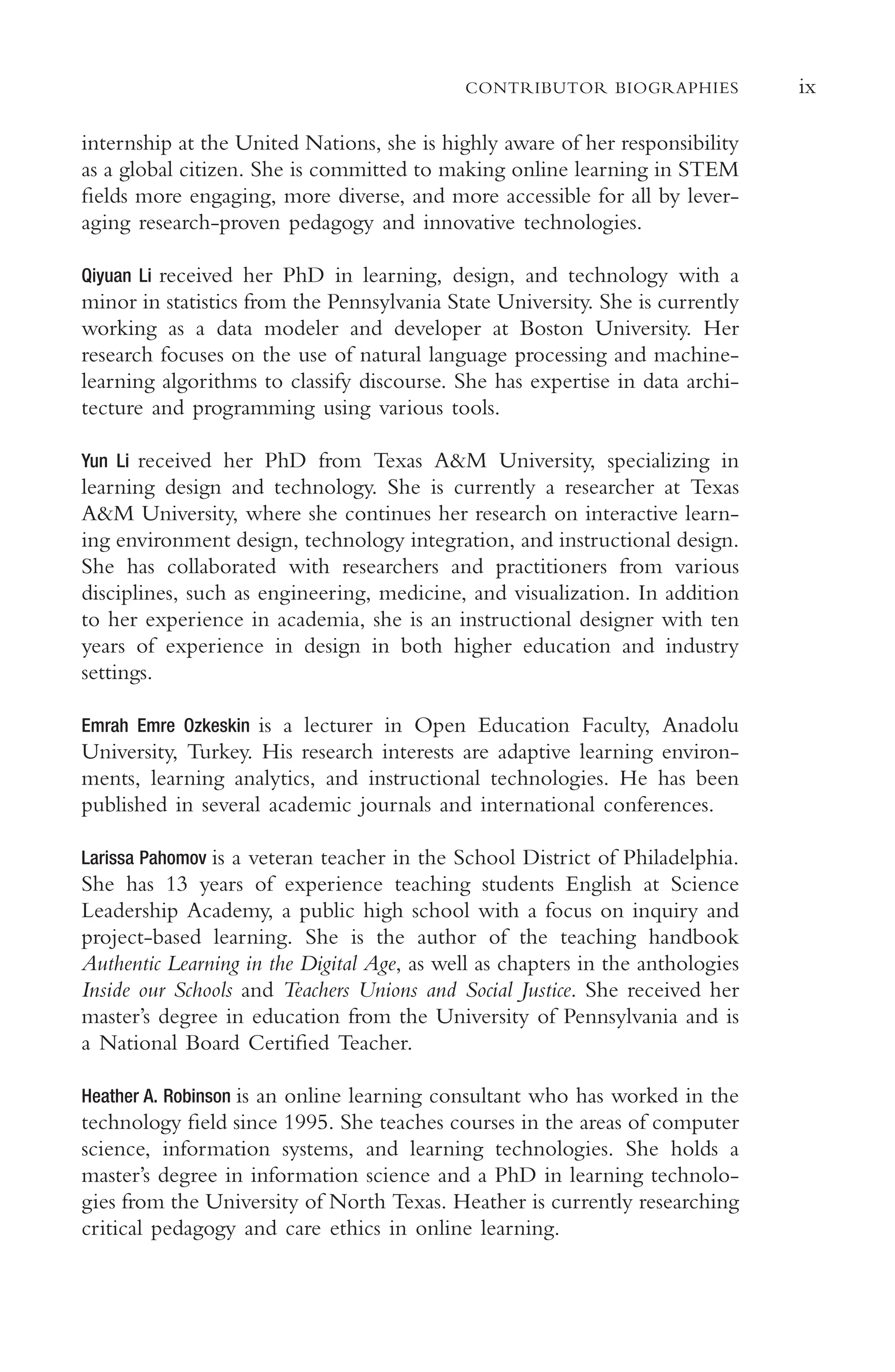 ix
CONTRIBUTOR BIOGRAPHIES
internship at the United Nations, she is highly aware of her responsibility
as a global citizen. She is committed to making online learning in STEM
felds more engaging, more diverse, and more accessible for all by lever-
aging research-proven pedagogy and innovative technologies.
Qiyuan Li received her PhD in learning, design, and technology with a
minor in statistics from the Pennsylvania State University. She is currently
working as a data modeler and developer at Boston University. Her
research focuses on the use of natural language processing and machine-
learning algorithms to classify discourse. She has expertise in data archi-
tecture and programming using various tools.
Yun Li received her PhD from Texas A&M University, specializing in
learning design and technology. She is currently a researcher at Texas
A&M University, where she continues her research on interactive learn-
ing environment design, technology integration, and instructional design.
She has collaborated with researchers and practitioners from various
disciplines, such as engineering, medicine, and visualization. In addition
to her experience in academia, she is an instructional designer with ten
years of experience in design in both higher education and industry
settings.
Emrah Emre Ozkeskin is a lecturer in Open Education Faculty, Anadolu
University, Turkey. His research interests are adaptive learning environ-
ments, learning analytics, and instructional technologies. He has been
published in several academic journals and international conferences.
Larissa Pahomov is a veteran teacher in the School District of Philadelphia.
She has 13 years of experience teaching students English at Science
Leadership Academy, a public high school with a focus on inquiry and
project-based learning. She is the author of the teaching handbook
Authentic Learning in the Digital Age, as well as chapters in the anthologies
Inside our Schools and Teachers Unions and Social Justice. She received her
master’s degree in education from the University of Pennsylvania and is
a National Board Certifed Teacher.
Heather A. Robinson is an online learning consultant who has worked in the
technology feld since 1995. She teaches courses in the areas of computer
science, information systems, and learning technologies. She holds a
master’s degree in information science and a PhD in learning technolo-
gies from the University of North Texas. Heather is currently researching
critical pedagogy and care ethics in online learning.
 