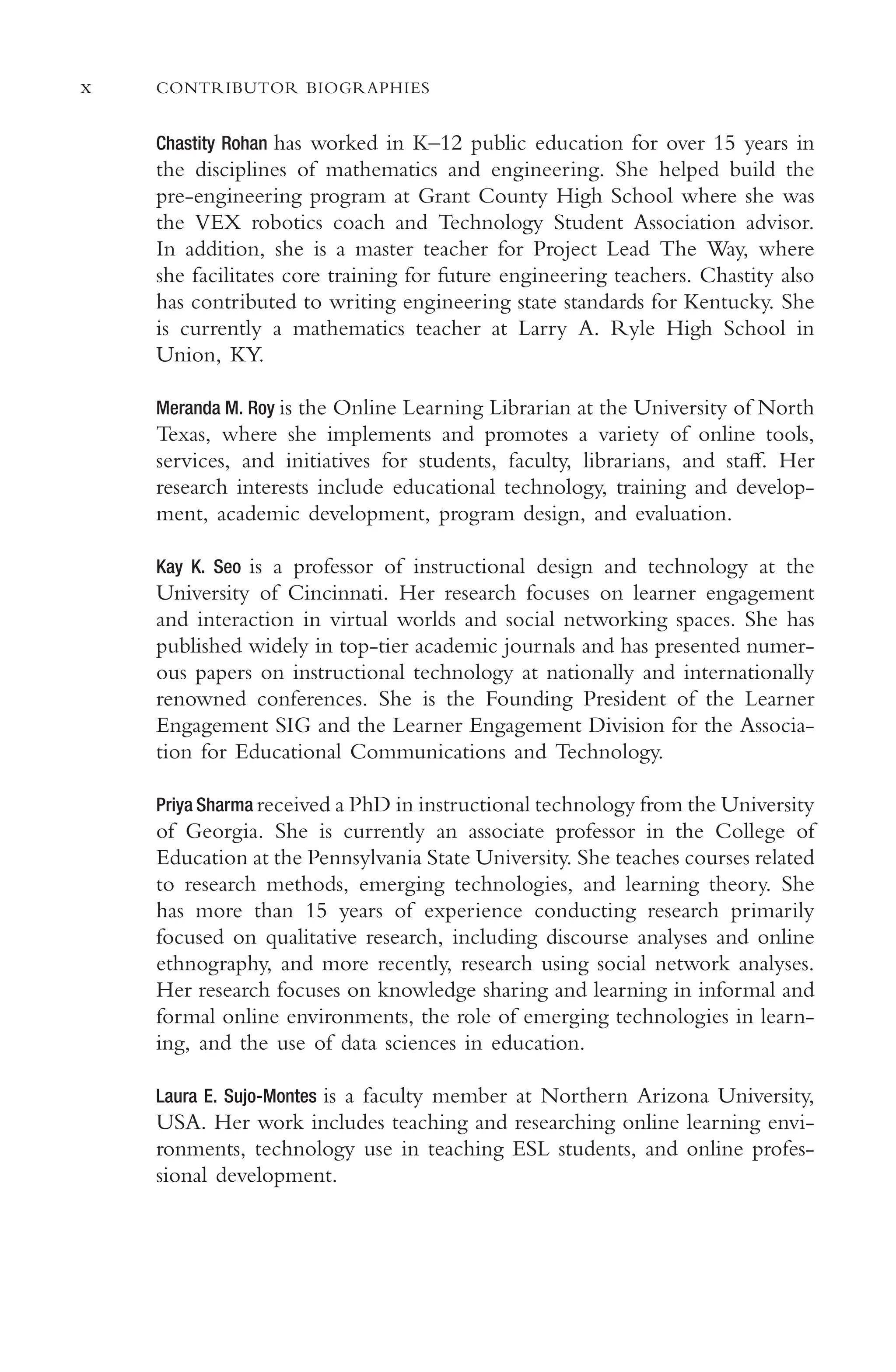 x CONTRIBUTOR BIOGRAPHIES
Chastity Rohan has worked in K–12 public education for over 15 years in
the disciplines of mathematics and engineering. She helped build the
pre-engineering program at Grant County High School where she was
the VEX robotics coach and Technology Student Association advisor.
In addition, she is a master teacher for Project Lead The Way, where
she facilitates core training for future engineering teachers. Chastity also
has contributed to writing engineering state standards for Kentucky. She
is currently a mathematics teacher at Larry A. Ryle High School in
Union, KY.
Meranda M. Roy is the Online Learning Librarian at the University of North
Texas, where she implements and promotes a variety of online tools,
services, and initiatives for students, faculty, librarians, and staf. Her
research interests include educational technology, training and develop-
ment, academic development, program design, and evaluation.
Kay K. Seo is a professor of instructional design and technology at the
University of Cincinnati. Her research focuses on learner engagement
and interaction in virtual worlds and social networking spaces. She has
published widely in top-tier academic journals and has presented numer-
ous papers on instructional technology at nationally and internationally
renowned conferences. She is the Founding President of the Learner
Engagement SIG and the Learner Engagement Division for the Associa-
tion for Educational Communications and Technology.
Priya Sharma received a PhD in instructional technology from the University
of Georgia. She is currently an associate professor in the College of
Education at the Pennsylvania State University. She teaches courses related
to research methods, emerging technologies, and learning theory. She
has more than 15 years of experience conducting research primarily
focused on qualitative research, including discourse analyses and online
ethnography, and more recently, research using social network analyses.
Her research focuses on knowledge sharing and learning in informal and
formal online environments, the role of emerging technologies in learn-
ing, and the use of data sciences in education.
Laura E. Sujo-Montes is a faculty member at Northern Arizona University,
USA. Her work includes teaching and researching online learning envi-
ronments, technology use in teaching ESL students, and online profes-
sional development.
 