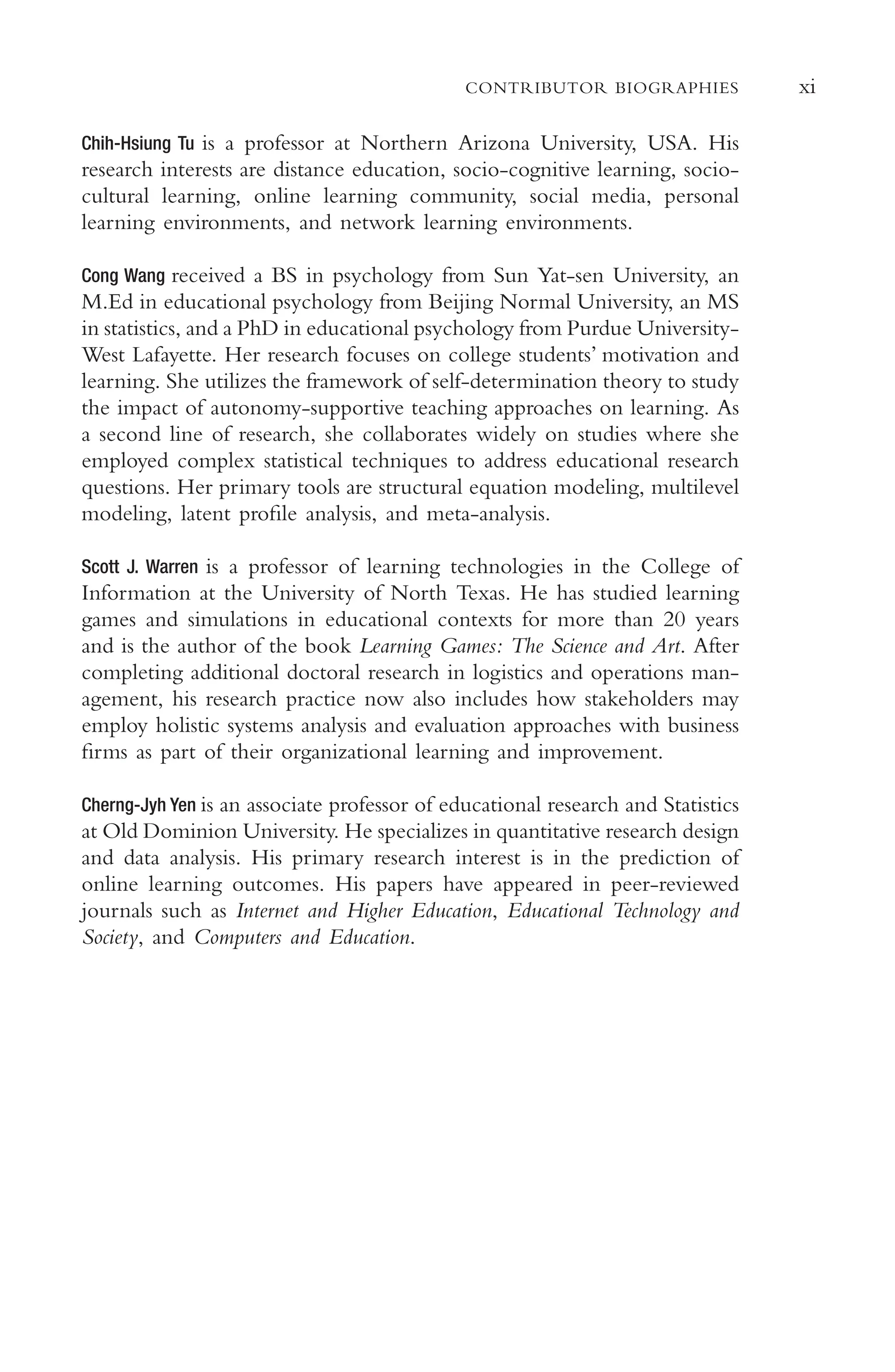 xi
CONTRIBUTOR BIOGRAPHIES
Chih-Hsiung Tu is a professor at Northern Arizona University, USA. His
research interests are distance education, socio-cognitive learning, socio-
cultural learning, online learning community, social media, personal
learning environments, and network learning environments.
Cong Wang received a BS in psychology from Sun Yat-sen University, an
M.Ed in educational psychology from Beijing Normal University, an MS
in statistics, and a PhD in educational psychology from Purdue University-
West Lafayette. Her research focuses on college students’ motivation and
learning. She utilizes the framework of self-determination theory to study
the impact of autonomy-supportive teaching approaches on learning. As
a second line of research, she collaborates widely on studies where she
employed complex statistical techniques to address educational research
questions. Her primary tools are structural equation modeling, multilevel
modeling, latent profle analysis, and meta-analysis.
Scott J. Warren is a professor of learning technologies in the College of
Information at the University of North Texas. He has studied learning
games and simulations in educational contexts for more than 20 years
and is the author of the book Learning Games: The Science and Art. After
completing additional doctoral research in logistics and operations man-
agement, his research practice now also includes how stakeholders may
employ holistic systems analysis and evaluation approaches with business
frms as part of their organizational learning and improvement.
Cherng-Jyh Yen is an associate professor of educational research and Statistics
at Old Dominion University. He specializes in quantitative research design
and data analysis. His primary research interest is in the prediction of
online learning outcomes. His papers have appeared in peer-reviewed
journals such as Internet and Higher Education, Educational Technology and
Society, and Computers and Education.
 
