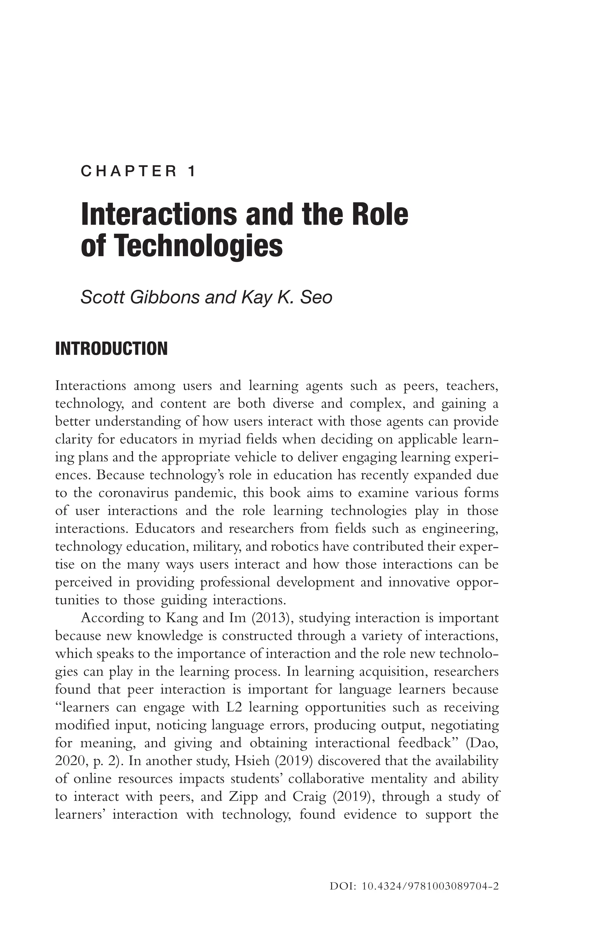 C H A P T E R 1
Interactions and the Role
of Technologies
Scott Gibbons and Kay K. Seo
INTRODUCTION
Interactions among users and learning agents such as peers, teachers,
technology, and content are both diverse and complex, and gaining a
better understanding of how users interact with those agents can provide
clarity for educators in myriad felds when deciding on applicable learn-
ing plans and the appropriate vehicle to deliver engaging learning experi-
ences. Because technology’s role in education has recently expanded due
to the coronavirus pandemic, this book aims to examine various forms
of user interactions and the role learning technologies play in those
interactions. Educators and researchers from felds such as engineering,
technology education, military, and robotics have contributed their exper-
tise on the many ways users interact and how those interactions can be
perceived in providing professional development and innovative oppor-
tunities to those guiding interactions.
According to Kang and Im (2013), studying interaction is important
because new knowledge is constructed through a variety of interactions,
which speaks to the importance of interaction and the role new technolo-
gies can play in the learning process. In learning acquisition, researchers
found that peer interaction is important for language learners because
“learners can engage with L2 learning opportunities such as receiving
modifed input, noticing language errors, producing output, negotiating
for meaning, and giving and obtaining interactional feedback” (Dao,
2020, p. 2). In another study, Hsieh (2019) discovered that the availability
of online resources impacts students’ collaborative mentality and ability
to interact with peers, and Zipp and Craig (2019), through a study of
learners’ interaction with technology, found evidence to support the
DOI: 10.4324/9781003089704-2
 