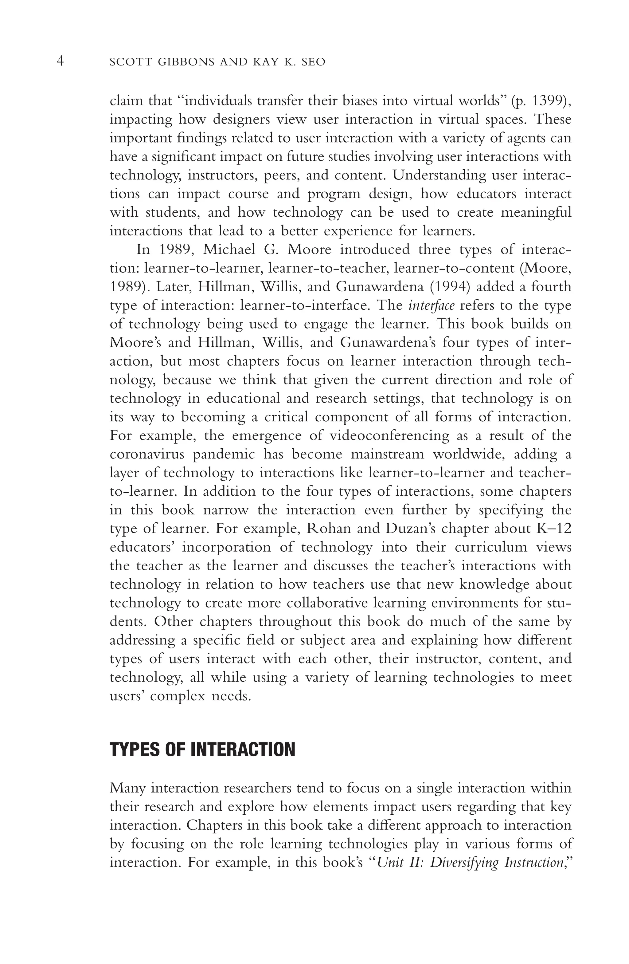 4 SCOTT GIBBONS AND KAY K. SEO
claim that “individuals transfer their biases into virtual worlds” (p. 1399),
impacting how designers view user interaction in virtual spaces. These
important fndings related to user interaction with a variety of agents can
have a signifcant impact on future studies involving user interactions with
technology, instructors, peers, and content. Understanding user interac-
tions can impact course and program design, how educators interact
with students, and how technology can be used to create meaningful
interactions that lead to a better experience for learners.
In 1989, Michael G. Moore introduced three types of interac-
tion: learner-to-learner, learner-to-teacher, learner-to-content (Moore,
1989). Later, Hillman, Willis, and Gunawardena (1994) added a fourth
type of interaction: learner-to-interface. The interface refers to the type
of technology being used to engage the learner. This book builds on
Moore’s and Hillman, Willis, and Gunawardena’s four types of inter-
action, but most chapters focus on learner interaction through tech-
nology, because we think that given the current direction and role of
technology in educational and research settings, that technology is on
its way to becoming a critical component of all forms of interaction.
For example, the emergence of videoconferencing as a result of the
coronavirus pandemic has become mainstream worldwide, adding a
layer of technology to interactions like learner-to-learner and teacher-
to-learner. In addition to the four types of interactions, some chapters
in this book narrow the interaction even further by specifying the
type of learner. For example, Rohan and Duzan’s chapter about K–12
educators’ incorporation of technology into their curriculum views
the teacher as the learner and discusses the teacher’s interactions with
technology in relation to how teachers use that new knowledge about
technology to create more collaborative learning environments for stu-
dents. Other chapters throughout this book do much of the same by
addressing a specifc feld or subject area and explaining how diferent
types of users interact with each other, their instructor, content, and
technology, all while using a variety of learning technologies to meet
users’ complex needs.
TYPES OF INTERACTION
Many interaction researchers tend to focus on a single interaction within
their research and explore how elements impact users regarding that key
interaction. Chapters in this book take a diferent approach to interaction
by focusing on the role learning technologies play in various forms of
interaction. For example, in this book’s “Unit II: Diversifying Instruction,”
 