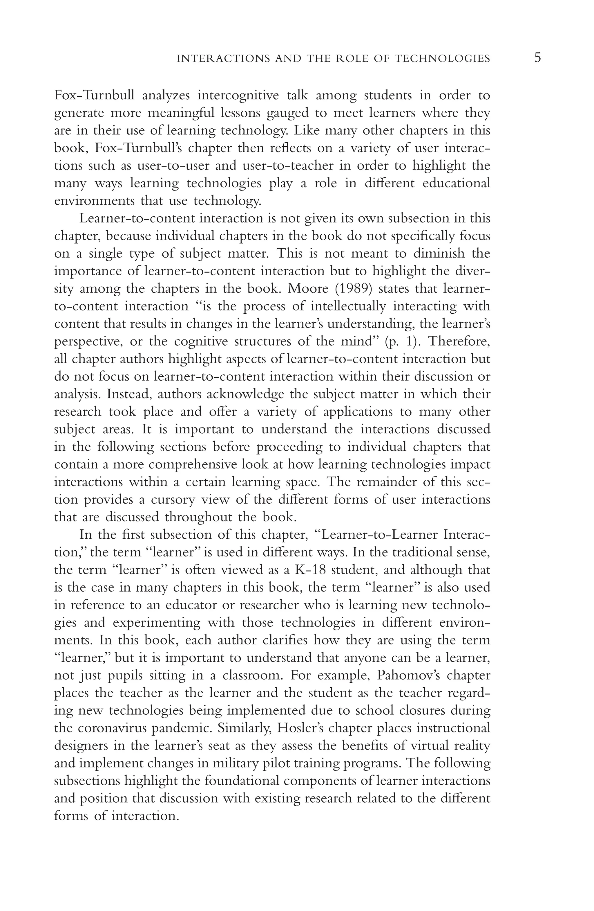 5
INTERACTIONS AND THE ROLE OF TECHNOLOGIES
Fox-Turnbull analyzes intercognitive talk among students in order to
generate more meaningful lessons gauged to meet learners where they
are in their use of learning technology. Like many other chapters in this
book, Fox-Turnbull’s chapter then refects on a variety of user interac-
tions such as user-to-user and user-to-teacher in order to highlight the
many ways learning technologies play a role in diferent educational
environments that use technology.
Learner-to-content interaction is not given its own subsection in this
chapter, because individual chapters in the book do not specifcally focus
on a single type of subject matter. This is not meant to diminish the
importance of learner-to-content interaction but to highlight the diver-
sity among the chapters in the book. Moore (1989) states that learner-
to-content interaction “is the process of intellectually interacting with
content that results in changes in the learner’s understanding, the learner’s
perspective, or the cognitive structures of the mind” (p. 1). Therefore,
all chapter authors highlight aspects of learner-to-content interaction but
do not focus on learner-to-content interaction within their discussion or
analysis. Instead, authors acknowledge the subject matter in which their
research took place and ofer a variety of applications to many other
subject areas. It is important to understand the interactions discussed
in the following sections before proceeding to individual chapters that
contain a more comprehensive look at how learning technologies impact
interactions within a certain learning space. The remainder of this sec-
tion provides a cursory view of the diferent forms of user interactions
that are discussed throughout the book.
In the frst subsection of this chapter, “Learner-to-Learner Interac-
tion,” the term “learner” is used in diferent ways. In the traditional sense,
the term “learner” is often viewed as a K-18 student, and although that
is the case in many chapters in this book, the term “learner” is also used
in reference to an educator or researcher who is learning new technolo-
gies and experimenting with those technologies in diferent environ-
ments. In this book, each author clarifes how they are using the term
“learner,” but it is important to understand that anyone can be a learner,
not just pupils sitting in a classroom. For example, Pahomov’s chapter
places the teacher as the learner and the student as the teacher regard-
ing new technologies being implemented due to school closures during
the coronavirus pandemic. Similarly, Hosler’s chapter places instructional
designers in the learner’s seat as they assess the benefts of virtual reality
and implement changes in military pilot training programs. The following
subsections highlight the foundational components of learner interactions
and position that discussion with existing research related to the diferent
forms of interaction.
 