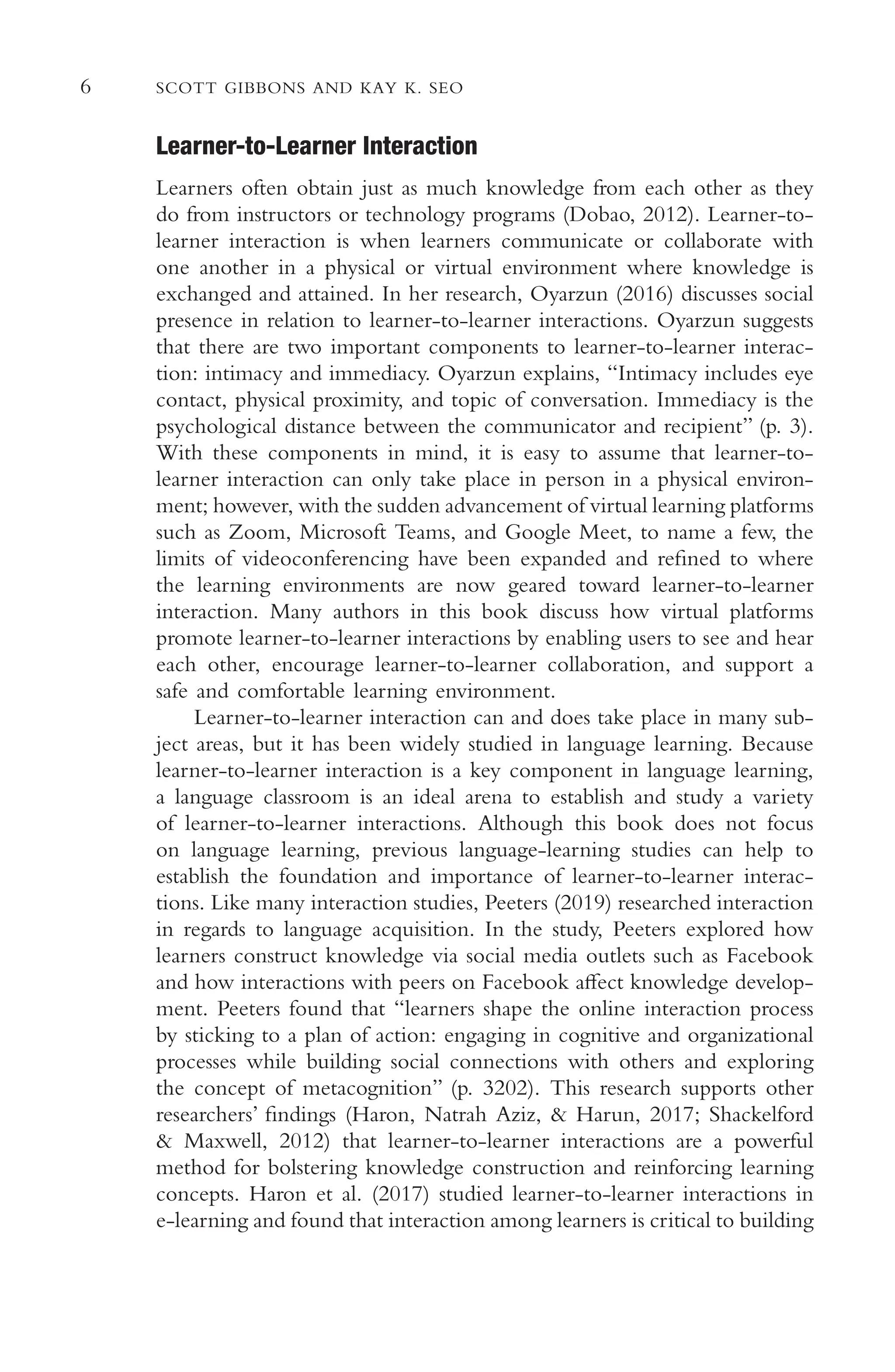 6 SCOTT GIBBONS AND KAY K. SEO
Learner-to-Learner Interaction
Learners often obtain just as much knowledge from each other as they
do from instructors or technology programs (Dobao, 2012). Learner-to-
learner interaction is when learners communicate or collaborate with
one another in a physical or virtual environment where knowledge is
exchanged and attained. In her research, Oyarzun (2016) discusses social
presence in relation to learner-to-learner interactions. Oyarzun suggests
that there are two important components to learner-to-learner interac-
tion: intimacy and immediacy. Oyarzun explains, “Intimacy includes eye
contact, physical proximity, and topic of conversation. Immediacy is the
psychological distance between the communicator and recipient” (p. 3).
With these components in mind, it is easy to assume that learner-to-
learner interaction can only take place in person in a physical environ-
ment; however, with the sudden advancement of virtual learning platforms
such as Zoom, Microsoft Teams, and Google Meet, to name a few, the
limits of videoconferencing have been expanded and refned to where
the learning environments are now geared toward learner-to-learner
interaction. Many authors in this book discuss how virtual platforms
promote learner-to-learner interactions by enabling users to see and hear
each other, encourage learner-to-learner collaboration, and support a
safe and comfortable learning environment.
Learner-to-learner interaction can and does take place in many sub-
ject areas, but it has been widely studied in language learning. Because
learner-to-learner interaction is a key component in language learning,
a language classroom is an ideal arena to establish and study a variety
of learner-to-learner interactions. Although this book does not focus
on language learning, previous language-learning studies can help to
establish the foundation and importance of learner-to-learner interac-
tions. Like many interaction studies, Peeters (2019) researched interaction
in regards to language acquisition. In the study, Peeters explored how
learners construct knowledge via social media outlets such as Facebook
and how interactions with peers on Facebook afect knowledge develop-
ment. Peeters found that “learners shape the online interaction process
by sticking to a plan of action: engaging in cognitive and organizational
processes while building social connections with others and exploring
the concept of metacognition” (p. 3202). This research supports other
researchers’ fndings (Haron, Natrah Aziz, & Harun, 2017; Shackelford
& Maxwell, 2012) that learner-to-learner interactions are a powerful
method for bolstering knowledge construction and reinforcing learning
concepts. Haron et al. (2017) studied learner-to-learner interactions in
e-learning and found that interaction among learners is critical to building
 