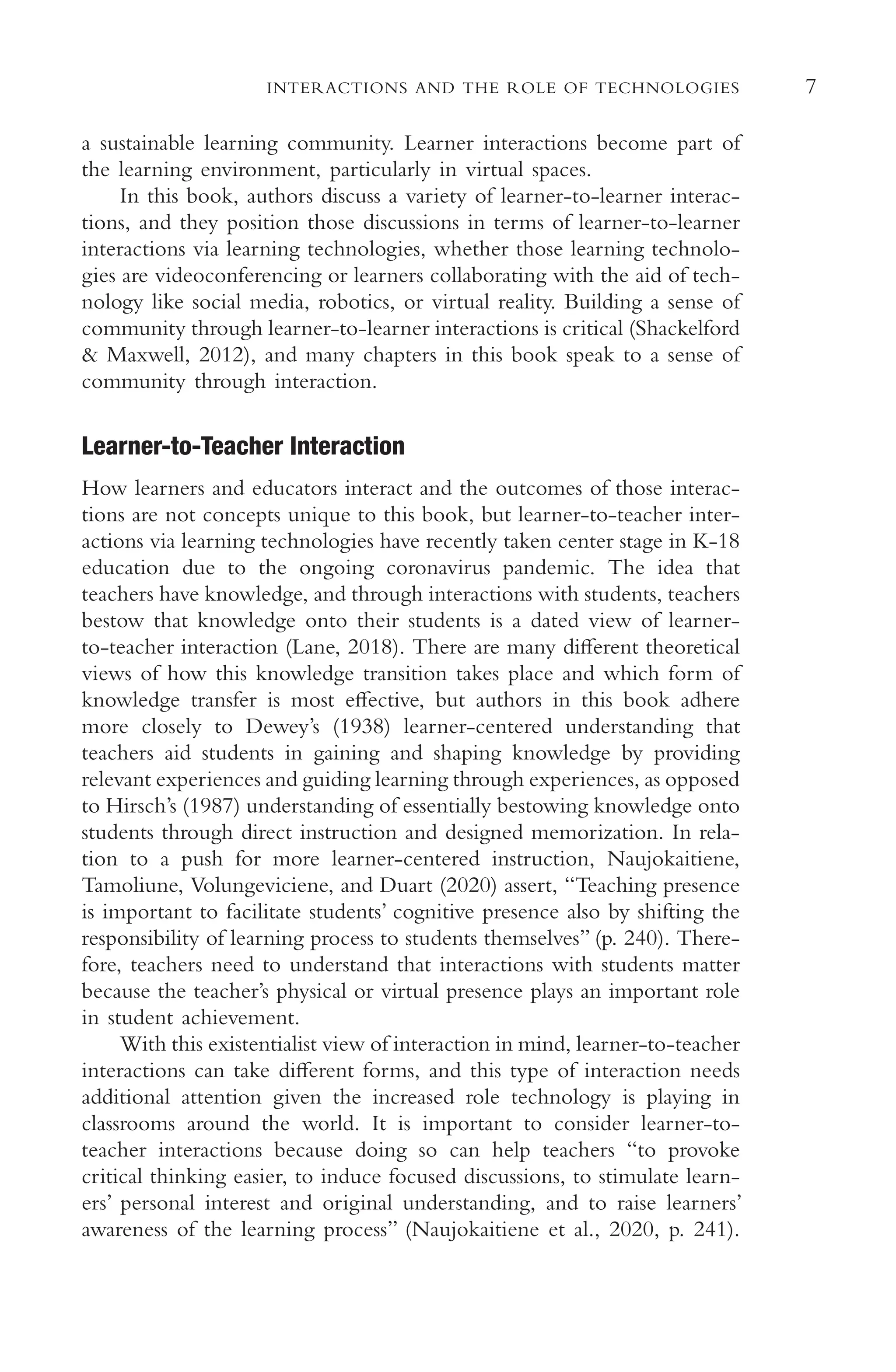 7
INTERACTIONS AND THE ROLE OF TECHNOLOGIES
a sustainable learning community. Learner interactions become part of
the learning environment, particularly in virtual spaces.
In this book, authors discuss a variety of learner-to-learner interac-
tions, and they position those discussions in terms of learner-to-learner
interactions via learning technologies, whether those learning technolo-
gies are videoconferencing or learners collaborating with the aid of tech-
nology like social media, robotics, or virtual reality. Building a sense of
community through learner-to-learner interactions is critical (Shackelford
& Maxwell, 2012), and many chapters in this book speak to a sense of
community through interaction.
Learner-to-Teacher Interaction
How learners and educators interact and the outcomes of those interac-
tions are not concepts unique to this book, but learner-to-teacher inter-
actions via learning technologies have recently taken center stage in K-18
education due to the ongoing coronavirus pandemic. The idea that
teachers have knowledge, and through interactions with students, teachers
bestow that knowledge onto their students is a dated view of learner-
to-teacher interaction (Lane, 2018). There are many diferent theoretical
views of how this knowledge transition takes place and which form of
knowledge transfer is most efective, but authors in this book adhere
more closely to Dewey’s (1938) learner-centered understanding that
teachers aid students in gaining and shaping knowledge by providing
relevant experiences and guiding learning through experiences, as opposed
to Hirsch’s (1987) understanding of essentially bestowing knowledge onto
students through direct instruction and designed memorization. In rela-
tion to a push for more learner-centered instruction, Naujokaitiene,
Tamoliune, Volungeviciene, and Duart (2020) assert, “Teaching presence
is important to facilitate students’ cognitive presence also by shifting the
responsibility of learning process to students themselves” (p. 240). There-
fore, teachers need to understand that interactions with students matter
because the teacher’s physical or virtual presence plays an important role
in student achievement.
With this existentialist view of interaction in mind, learner-to-teacher
interactions can take diferent forms, and this type of interaction needs
additional attention given the increased role technology is playing in
classrooms around the world. It is important to consider learner-to-
teacher interactions because doing so can help teachers “to provoke
critical thinking easier, to induce focused discussions, to stimulate learn-
ers’ personal interest and original understanding, and to raise learners’
awareness of the learning process” (Naujokaitiene et al., 2020, p. 241).
 