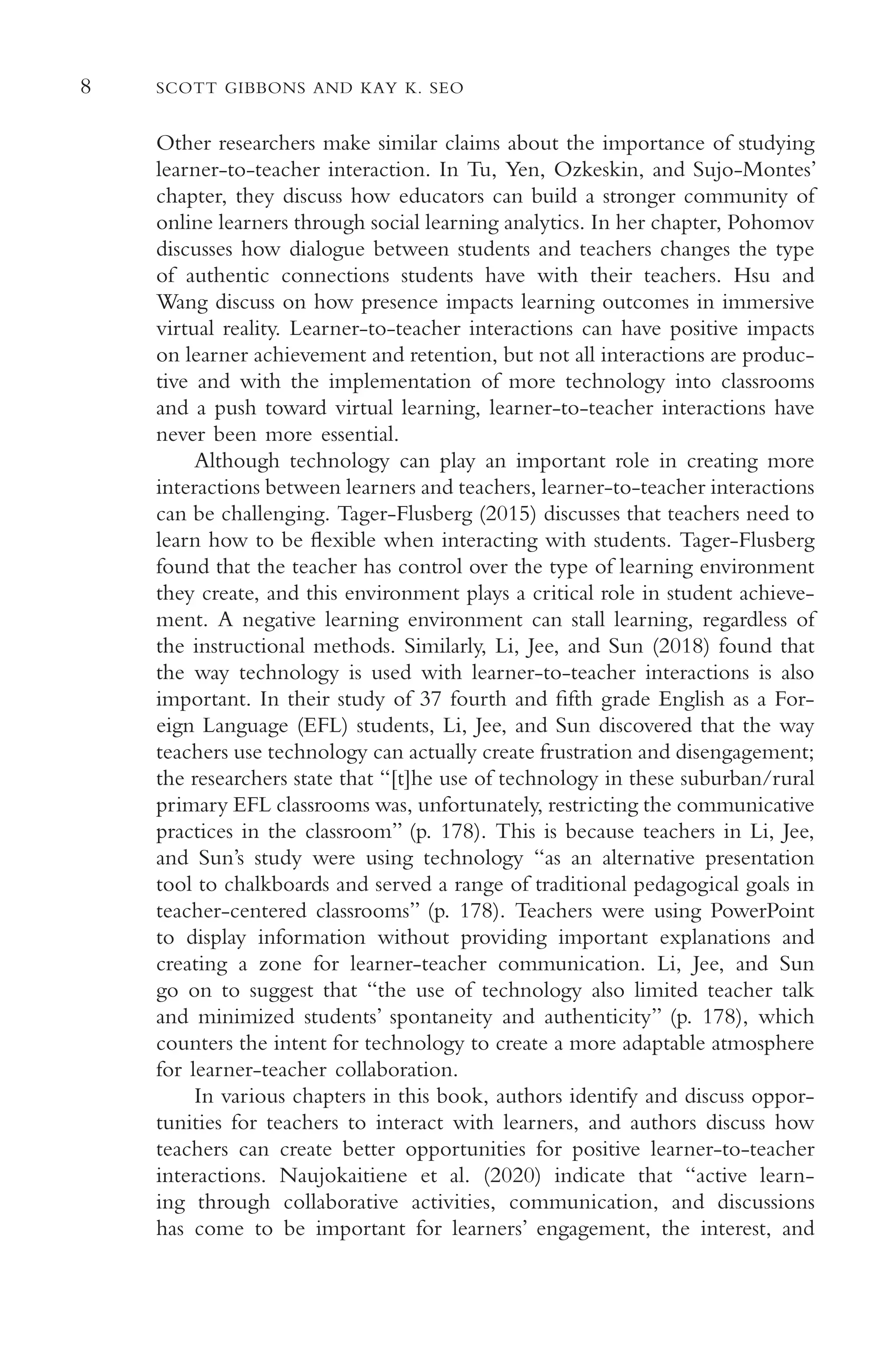 8 SCOTT GIBBONS AND KAY K. SEO
Other researchers make similar claims about the importance of studying
learner-to-teacher interaction. In Tu, Yen, Ozkeskin, and Sujo-Montes’
chapter, they discuss how educators can build a stronger community of
online learners through social learning analytics. In her chapter, Pohomov
discusses how dialogue between students and teachers changes the type
of authentic connections students have with their teachers. Hsu and
Wang discuss on how presence impacts learning outcomes in immersive
virtual reality. Learner-to-teacher interactions can have positive impacts
on learner achievement and retention, but not all interactions are produc-
tive and with the implementation of more technology into classrooms
and a push toward virtual learning, learner-to-teacher interactions have
never been more essential.
Although technology can play an important role in creating more
interactions between learners and teachers, learner-to-teacher interactions
can be challenging. Tager-Flusberg (2015) discusses that teachers need to
learn how to be fexible when interacting with students. Tager-Flusberg
found that the teacher has control over the type of learning environment
they create, and this environment plays a critical role in student achieve-
ment. A negative learning environment can stall learning, regardless of
the instructional methods. Similarly, Li, Jee, and Sun (2018) found that
the way technology is used with learner-to-teacher interactions is also
important. In their study of 37 fourth and ffth grade English as a For-
eign Language (EFL) students, Li, Jee, and Sun discovered that the way
teachers use technology can actually create frustration and disengagement;
the researchers state that “[t]he use of technology in these suburban/rural
primary EFL classrooms was, unfortunately, restricting the communicative
practices in the classroom” (p. 178). This is because teachers in Li, Jee,
and Sun’s study were using technology “as an alternative presentation
tool to chalkboards and served a range of traditional pedagogical goals in
teacher-centered classrooms” (p. 178). Teachers were using PowerPoint
to display information without providing important explanations and
creating a zone for learner-teacher communication. Li, Jee, and Sun
go on to suggest that “the use of technology also limited teacher talk
and minimized students’ spontaneity and authenticity” (p. 178), which
counters the intent for technology to create a more adaptable atmosphere
for learner-teacher collaboration.
In various chapters in this book, authors identify and discuss oppor-
tunities for teachers to interact with learners, and authors discuss how
teachers can create better opportunities for positive learner-to-teacher
interactions. Naujokaitiene et al. (2020) indicate that “active learn-
ing through collaborative activities, communication, and discussions
has come to be important for learners’ engagement, the interest, and
 