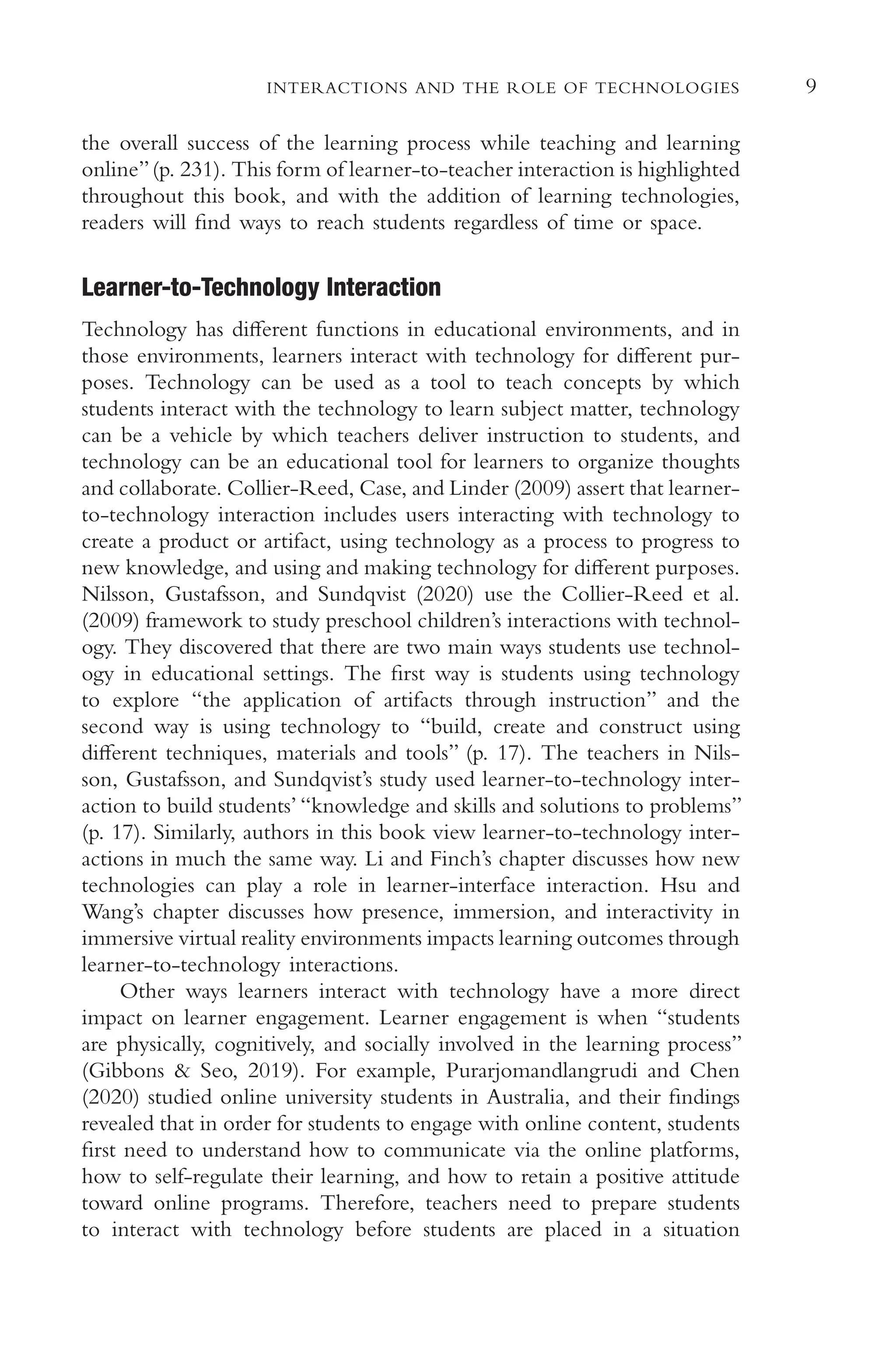 9
INTERACTIONS AND THE ROLE OF TECHNOLOGIES
the overall success of the learning process while teaching and learning
online”(p. 231). This form of learner-to-teacher interaction is highlighted
throughout this book, and with the addition of learning technologies,
readers will fnd ways to reach students regardless of time or space.
Learner-to-Technology Interaction
Technology has diferent functions in educational environments, and in
those environments, learners interact with technology for diferent pur-
poses. Technology can be used as a tool to teach concepts by which
students interact with the technology to learn subject matter, technology
can be a vehicle by which teachers deliver instruction to students, and
technology can be an educational tool for learners to organize thoughts
and collaborate. Collier-Reed, Case, and Linder (2009) assert that learner-
to-technology interaction includes users interacting with technology to
create a product or artifact, using technology as a process to progress to
new knowledge, and using and making technology for diferent purposes.
Nilsson, Gustafsson, and Sundqvist (2020) use the Collier-Reed et al.
(2009) framework to study preschool children’s interactions with technol-
ogy. They discovered that there are two main ways students use technol-
ogy in educational settings. The frst way is students using technology
to explore “the application of artifacts through instruction” and the
second way is using technology to “build, create and construct using
diferent techniques, materials and tools” (p. 17). The teachers in Nils-
son, Gustafsson, and Sundqvist’s study used learner-to-technology inter-
action to build students’ “knowledge and skills and solutions to problems”
(p. 17). Similarly, authors in this book view learner-to-technology inter-
actions in much the same way. Li and Finch’s chapter discusses how new
technologies can play a role in learner-interface interaction. Hsu and
Wang’s chapter discusses how presence, immersion, and interactivity in
immersive virtual reality environments impacts learning outcomes through
learner-to-technology interactions.
Other ways learners interact with technology have a more direct
impact on learner engagement. Learner engagement is when “students
are physically, cognitively, and socially involved in the learning process”
(Gibbons & Seo, 2019). For example, Purarjomandlangrudi and Chen
(2020) studied online university students in Australia, and their fndings
revealed that in order for students to engage with online content, students
frst need to understand how to communicate via the online platforms,
how to self-regulate their learning, and how to retain a positive attitude
toward online programs. Therefore, teachers need to prepare students
to interact with technology before students are placed in a situation
 