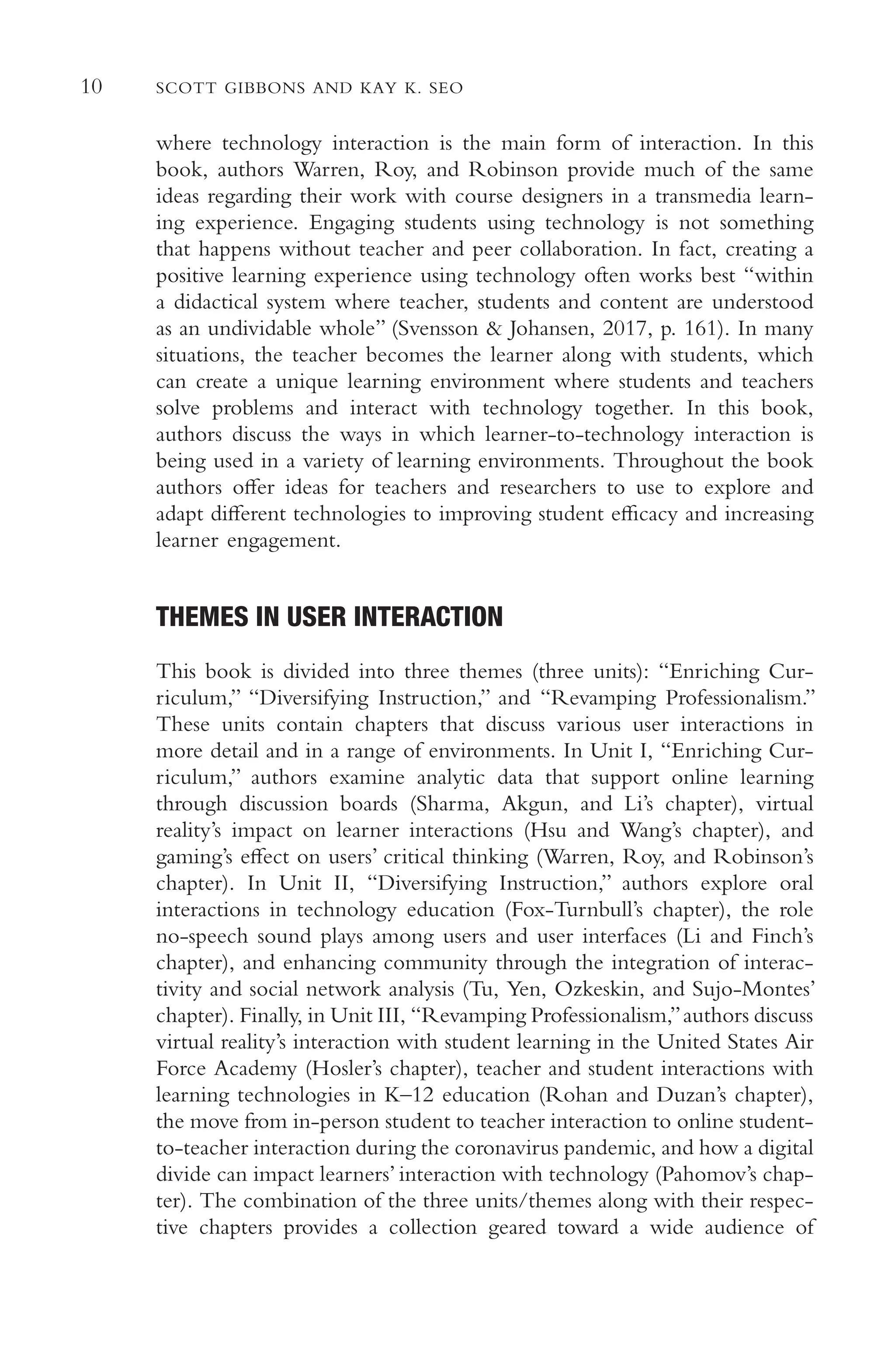 10 SCOTT GIBBONS AND KAY K. SEO
where technology interaction is the main form of interaction. In this
book, authors Warren, Roy, and Robinson provide much of the same
ideas regarding their work with course designers in a transmedia learn-
ing experience. Engaging students using technology is not something
that happens without teacher and peer collaboration. In fact, creating a
positive learning experience using technology often works best “within
a didactical system where teacher, students and content are understood
as an undividable whole” (Svensson & Johansen, 2017, p. 161). In many
situations, the teacher becomes the learner along with students, which
can create a unique learning environment where students and teachers
solve problems and interact with technology together. In this book,
authors discuss the ways in which learner-to-technology interaction is
being used in a variety of learning environments. Throughout the book
authors ofer ideas for teachers and researchers to use to explore and
adapt diferent technologies to improving student efcacy and increasing
learner engagement.
THEMES IN USER INTERACTION
This book is divided into three themes (three units): “Enriching Cur-
riculum,” “Diversifying Instruction,” and “Revamping Professionalism.”
These units contain chapters that discuss various user interactions in
more detail and in a range of environments. In Unit I, “Enriching Cur-
riculum,” authors examine analytic data that support online learning
through discussion boards (Sharma, Akgun, and Li’s chapter), virtual
reality’s impact on learner interactions (Hsu and Wang’s chapter), and
gaming’s efect on users’ critical thinking (Warren, Roy, and Robinson’s
chapter). In Unit II, “Diversifying Instruction,” authors explore oral
interactions in technology education (Fox-Turnbull’s chapter), the role
no-speech sound plays among users and user interfaces (Li and Finch’s
chapter), and enhancing community through the integration of interac-
tivity and social network analysis (Tu, Yen, Ozkeskin, and Sujo-Montes’
chapter). Finally, in Unit III, “Revamping Professionalism,”authors discuss
virtual reality’s interaction with student learning in the United States Air
Force Academy (Hosler’s chapter), teacher and student interactions with
learning technologies in K–12 education (Rohan and Duzan’s chapter),
the move from in-person student to teacher interaction to online student-
to-teacher interaction during the coronavirus pandemic, and how a digital
divide can impact learners’ interaction with technology (Pahomov’s chap-
ter). The combination of the three units/themes along with their respec-
tive chapters provides a collection geared toward a wide audience of
 