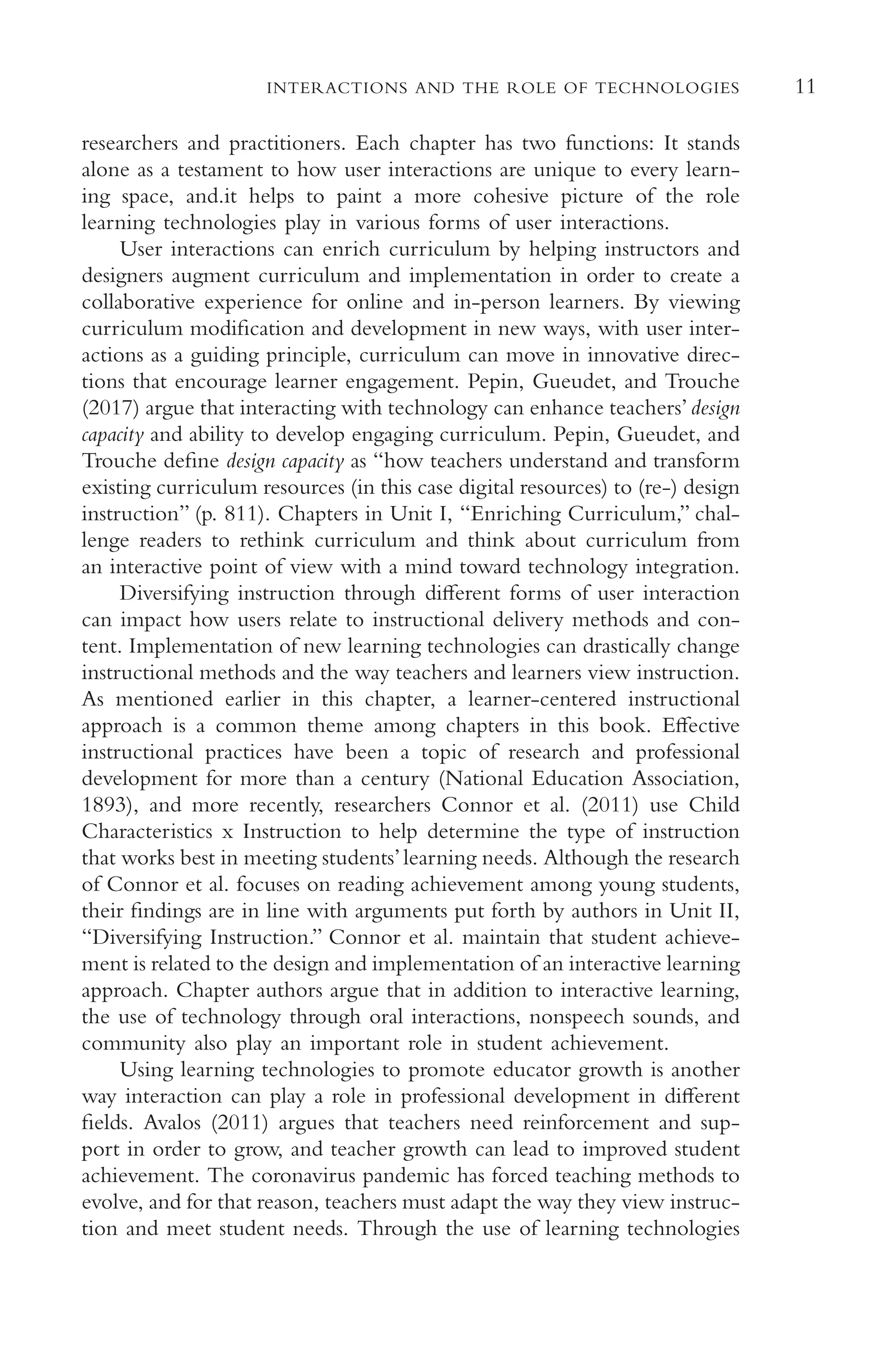 11
INTERACTIONS AND THE ROLE OF TECHNOLOGIES
researchers and practitioners. Each chapter has two functions: It stands
alone as a testament to how user interactions are unique to every learn-
ing space, and.it helps to paint a more cohesive picture of the role
learning technologies play in various forms of user interactions.
User interactions can enrich curriculum by helping instructors and
designers augment curriculum and implementation in order to create a
collaborative experience for online and in-person learners. By viewing
curriculum modifcation and development in new ways, with user inter-
actions as a guiding principle, curriculum can move in innovative direc-
tions that encourage learner engagement. Pepin, Gueudet, and Trouche
(2017) argue that interacting with technology can enhance teachers’design
capacity and ability to develop engaging curriculum. Pepin, Gueudet, and
Trouche defne design capacity as “how teachers understand and transform
existing curriculum resources (in this case digital resources) to (re-) design
instruction” (p. 811). Chapters in Unit I, “Enriching Curriculum,” chal-
lenge readers to rethink curriculum and think about curriculum from
an interactive point of view with a mind toward technology integration.
Diversifying instruction through diferent forms of user interaction
can impact how users relate to instructional delivery methods and con-
tent. Implementation of new learning technologies can drastically change
instructional methods and the way teachers and learners view instruction.
As mentioned earlier in this chapter, a learner-centered instructional
approach is a common theme among chapters in this book. Efective
instructional practices have been a topic of research and professional
development for more than a century (National Education Association,
1893), and more recently, researchers Connor et al. (2011) use Child
Characteristics x Instruction to help determine the type of instruction
that works best in meeting students’learning needs. Although the research
of Connor et al. focuses on reading achievement among young students,
their fndings are in line with arguments put forth by authors in Unit II,
“Diversifying Instruction.” Connor et al. maintain that student achieve-
ment is related to the design and implementation of an interactive learning
approach. Chapter authors argue that in addition to interactive learning,
the use of technology through oral interactions, nonspeech sounds, and
community also play an important role in student achievement.
Using learning technologies to promote educator growth is another
way interaction can play a role in professional development in diferent
felds. Avalos (2011) argues that teachers need reinforcement and sup-
port in order to grow, and teacher growth can lead to improved student
achievement. The coronavirus pandemic has forced teaching methods to
evolve, and for that reason, teachers must adapt the way they view instruc-
tion and meet student needs. Through the use of learning technologies
 