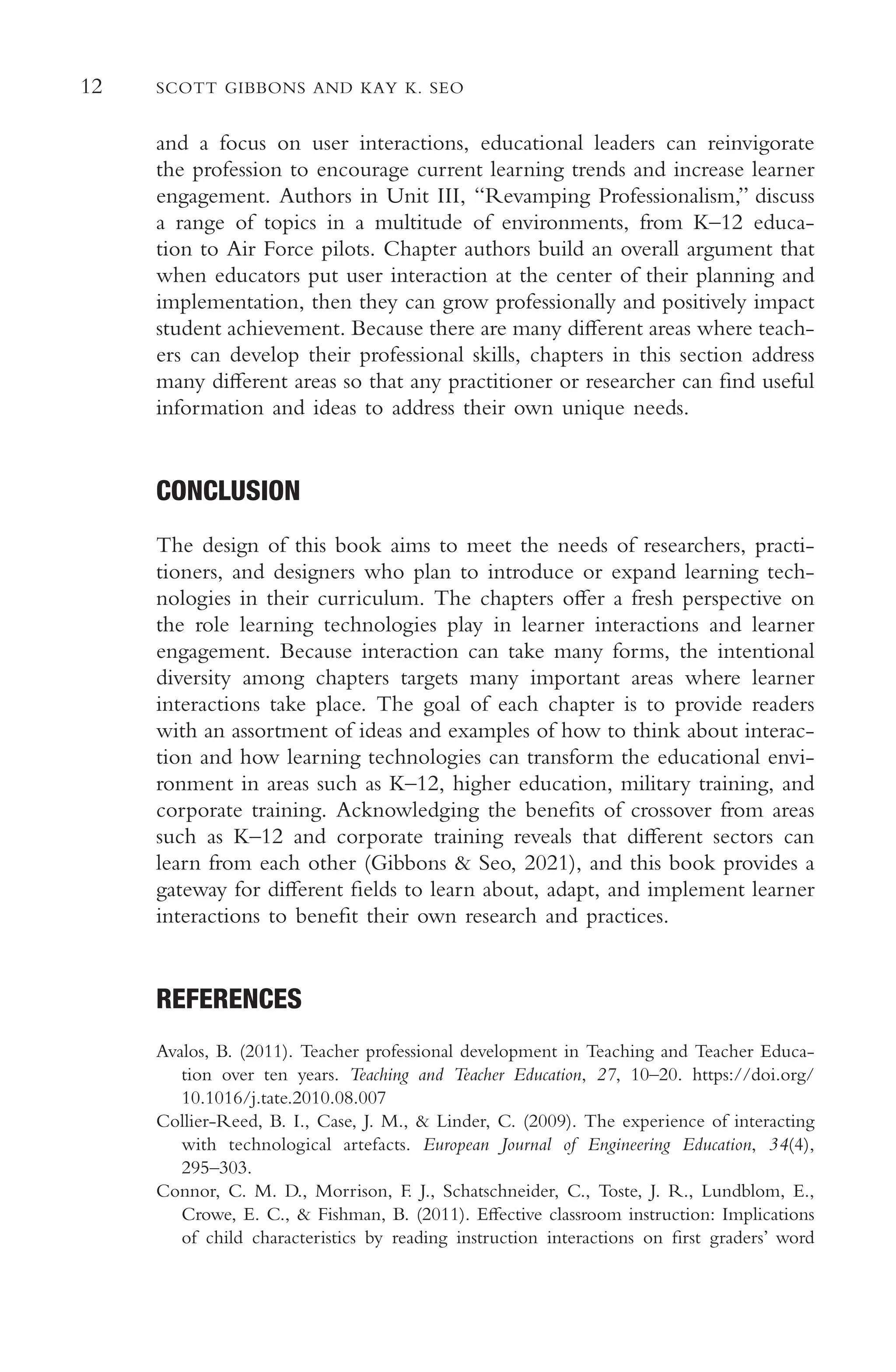 12 SCOTT GIBBONS AND KAY K. SEO
and a focus on user interactions, educational leaders can reinvigorate
the profession to encourage current learning trends and increase learner
engagement. Authors in Unit III, “Revamping Professionalism,” discuss
a range of topics in a multitude of environments, from K–12 educa-
tion to Air Force pilots. Chapter authors build an overall argument that
when educators put user interaction at the center of their planning and
implementation, then they can grow professionally and positively impact
student achievement. Because there are many diferent areas where teach-
ers can develop their professional skills, chapters in this section address
many diferent areas so that any practitioner or researcher can fnd useful
information and ideas to address their own unique needs.
CONCLUSION
The design of this book aims to meet the needs of researchers, practi-
tioners, and designers who plan to introduce or expand learning tech-
nologies in their curriculum. The chapters ofer a fresh perspective on
the role learning technologies play in learner interactions and learner
engagement. Because interaction can take many forms, the intentional
diversity among chapters targets many important areas where learner
interactions take place. The goal of each chapter is to provide readers
with an assortment of ideas and examples of how to think about interac-
tion and how learning technologies can transform the educational envi-
ronment in areas such as K–12, higher education, military training, and
corporate training. Acknowledging the benefts of crossover from areas
such as K–12 and corporate training reveals that diferent sectors can
learn from each other (Gibbons & Seo, 2021), and this book provides a
gateway for diferent felds to learn about, adapt, and implement learner
interactions to beneft their own research and practices.
REFERENCES
Avalos, B. (2011). Teacher professional development in Teaching and Teacher Educa-
tion over ten years. Teaching and Teacher Education, 27, 10–20. https://doi.org/
10.1016/j.tate.2010.08.007
Collier-Reed, B. I., Case, J. M., & Linder, C. (2009). The experience of interacting
with technological artefacts. European Journal of Engineering Education, 34(4),
295–303.
Connor, C. M. D., Morrison, F. J., Schatschneider, C., Toste, J. R., Lundblom, E.,
Crowe, E. C., & Fishman, B. (2011). Efective classroom instruction: Implications
of child characteristics by reading instruction interactions on frst graders’ word
 