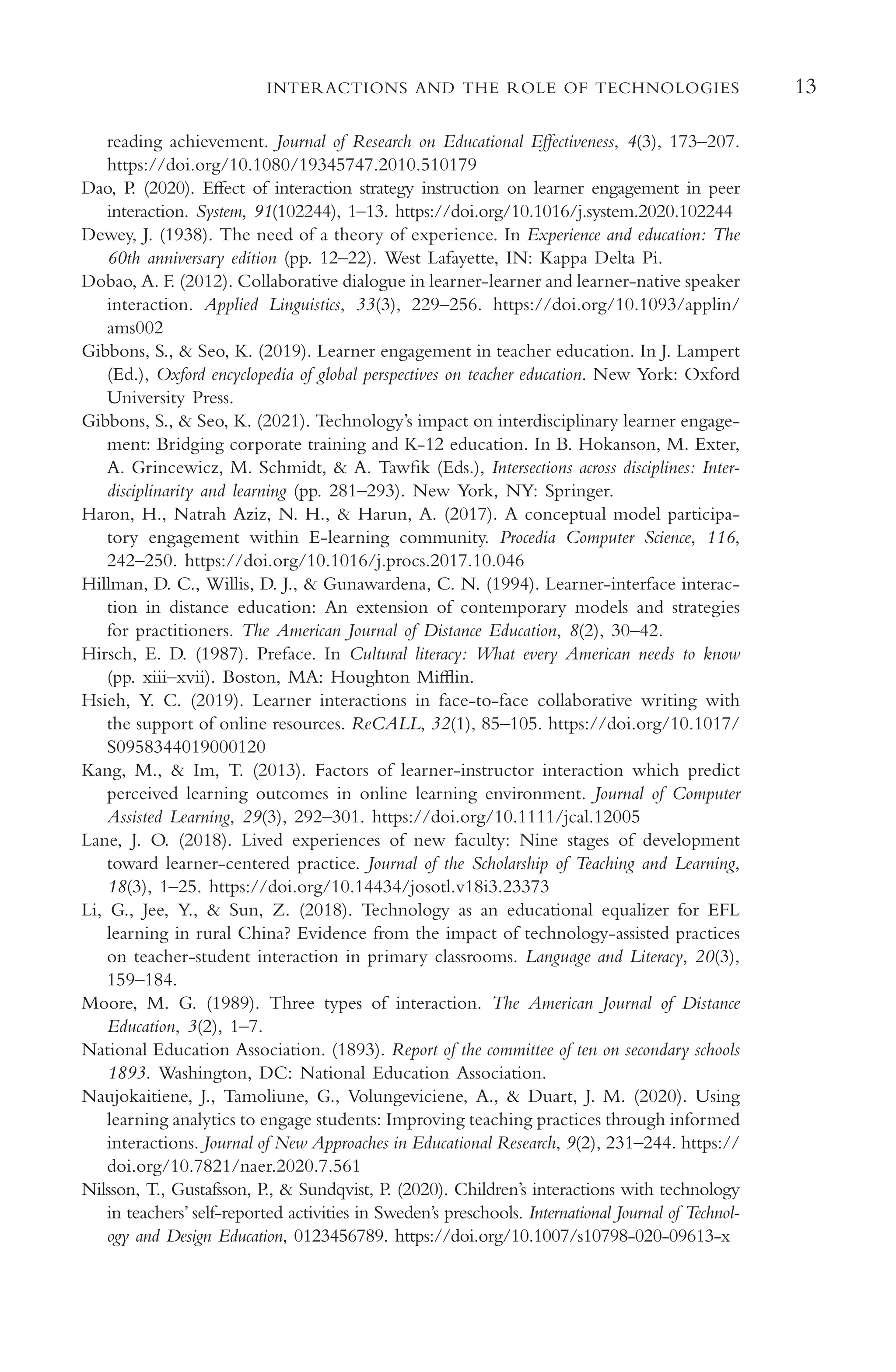 13
INTERACTIONS AND THE ROLE OF TECHNOLOGIES
reading achievement. Journal of Research on Educational Efectiveness, 4(3), 173–207.
https://doi.org/10.1080/19345747.2010.510179
Dao, P. (2020). Efect of interaction strategy instruction on learner engagement in peer
interaction. System, 91(102244), 1–13. https://doi.org/10.1016/j.system.2020.102244
Dewey, J. (1938). The need of a theory of experience. In Experience and education: The
60th anniversary edition (pp. 12–22). West Lafayette, IN: Kappa Delta Pi.
Dobao, A. F. (2012). Collaborative dialogue in learner-learner and learner-native speaker
interaction. Applied Linguistics, 33(3), 229–256. https://doi.org/10.1093/applin/
ams002
Gibbons, S., & Seo, K. (2019). Learner engagement in teacher education. In J. Lampert
(Ed.), Oxford encyclopedia of global perspectives on teacher education. New York: Oxford
University Press.
Gibbons, S., & Seo, K. (2021). Technology’s impact on interdisciplinary learner engage-
ment: Bridging corporate training and K-12 education. In B. Hokanson, M. Exter,
A. Grincewicz, M. Schmidt, & A. Tawfk (Eds.), Intersections across disciplines: Inter-
disciplinarity and learning (pp. 281–293). New York, NY: Springer.
Haron, H., Natrah Aziz, N. H., & Harun, A. (2017). A conceptual model participa-
tory engagement within E-learning community. Procedia Computer Science, 116,
242–250. https://doi.org/10.1016/j.procs.2017.10.046
Hillman, D. C., Willis, D. J., & Gunawardena, C. N. (1994). Learner-interface interac-
tion in distance education: An extension of contemporary models and strategies
for practitioners. The American Journal of Distance Education, 8(2), 30–42.
Hirsch, E. D. (1987). Preface. In Cultural literacy: What every American needs to know
(pp. xiii–xvii). Boston, MA: Houghton Mifin.
Hsieh, Y. C. (2019). Learner interactions in face-to-face collaborative writing with
the support of online resources. ReCALL, 32(1), 85–105. https://doi.org/10.1017/
S0958344019000120
Kang, M., & Im, T. (2013). Factors of learner-instructor interaction which predict
perceived learning outcomes in online learning environment. Journal of Computer
Assisted Learning, 29(3), 292–301. https://doi.org/10.1111/jcal.12005
Lane, J. O. (2018). Lived experiences of new faculty: Nine stages of development
toward learner-centered practice. Journal of the Scholarship of Teaching and Learning,
18(3), 1–25. https://doi.org/10.14434/josotl.v18i3.23373
Li, G., Jee, Y., & Sun, Z. (2018). Technology as an educational equalizer for EFL
learning in rural China? Evidence from the impact of technology-assisted practices
on teacher-student interaction in primary classrooms. Language and Literacy, 20(3),
159–184.
Moore, M. G. (1989). Three types of interaction. The American Journal of Distance
Education, 3(2), 1–7.
National Education Association. (1893). Report of the committee of ten on secondary schools
1893. Washington, DC: National Education Association.
Naujokaitiene, J., Tamoliune, G., Volungeviciene, A., & Duart, J. M. (2020). Using
learning analytics to engage students: Improving teaching practices through informed
interactions. Journal of New Approaches in Educational Research, 9(2), 231–244. https://
doi.org/10.7821/naer.2020.7.561
Nilsson, T., Gustafsson, P., & Sundqvist, P. (2020). Children’s interactions with technology
in teachers’ self-reported activities in Sweden’s preschools. International Journal of Technol-
ogy and Design Education, 0123456789. https://doi.org/10.1007/s10798-020-09613-x
 
