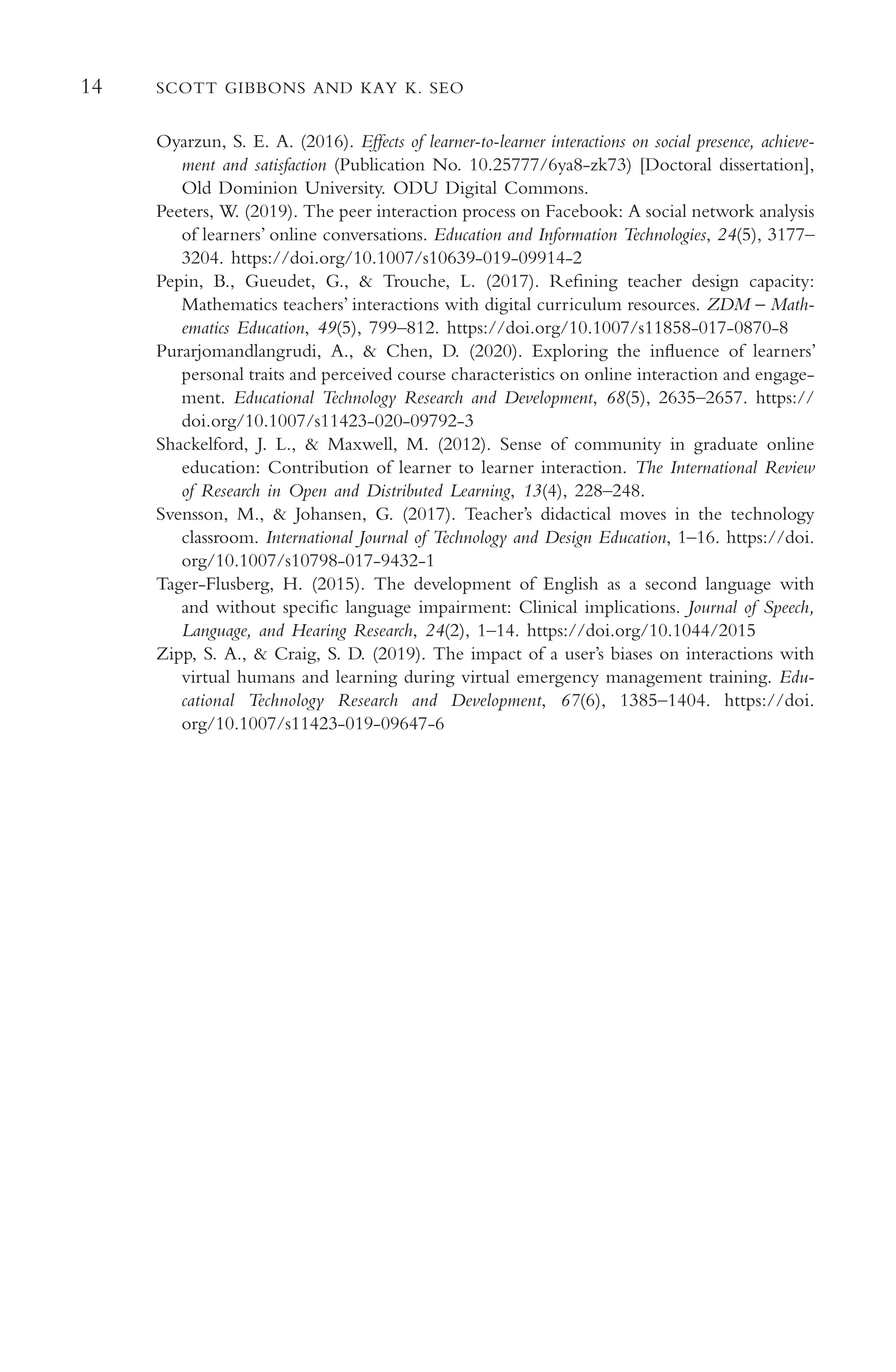 14 SCOTT GIBBONS AND KAY K. SEO
Oyarzun, S. E. A. (2016). Efects of learner-to-learner interactions on social presence, achieve-
ment and satisfaction (Publication No. 10.25777/6ya8-zk73) [Doctoral dissertation],
Old Dominion University. ODU Digital Commons.
Peeters, W. (2019). The peer interaction process on Facebook: A social network analysis
of learners’ online conversations. Education and Information Technologies, 24(5), 3177–
3204. https://doi.org/10.1007/s10639-019-09914-2
Pepin, B., Gueudet, G., & Trouche, L. (2017). Refning teacher design capacity:
Mathematics teachers’ interactions with digital curriculum resources. ZDM – Math-
ematics Education, 49(5), 799–812. https://doi.org/10.1007/s11858-017-0870-8
Purarjomandlangrudi, A., & Chen, D. (2020). Exploring the infuence of learners’
personal traits and perceived course characteristics on online interaction and engage-
ment. Educational Technology Research and Development, 68(5), 2635–2657. https://
doi.org/10.1007/s11423-020-09792-3
Shackelford, J. L., & Maxwell, M. (2012). Sense of community in graduate online
education: Contribution of learner to learner interaction. The International Review
of Research in Open and Distributed Learning, 13(4), 228–248.
Svensson, M., & Johansen, G. (2017). Teacher’s didactical moves in the technology
classroom. International Journal of Technology and Design Education, 1–16. https://doi.
org/10.1007/s10798-017-9432-1
Tager-Flusberg, H. (2015). The development of English as a second language with
and without specifc language impairment: Clinical implications. Journal of Speech,
Language, and Hearing Research, 24(2), 1–14. https://doi.org/10.1044/2015
Zipp, S. A., & Craig, S. D. (2019). The impact of a user’s biases on interactions with
virtual humans and learning during virtual emergency management training. Edu-
cational Technology Research and Development, 67(6), 1385–1404. https://doi.
org/10.1007/s11423-019-09647-6
 