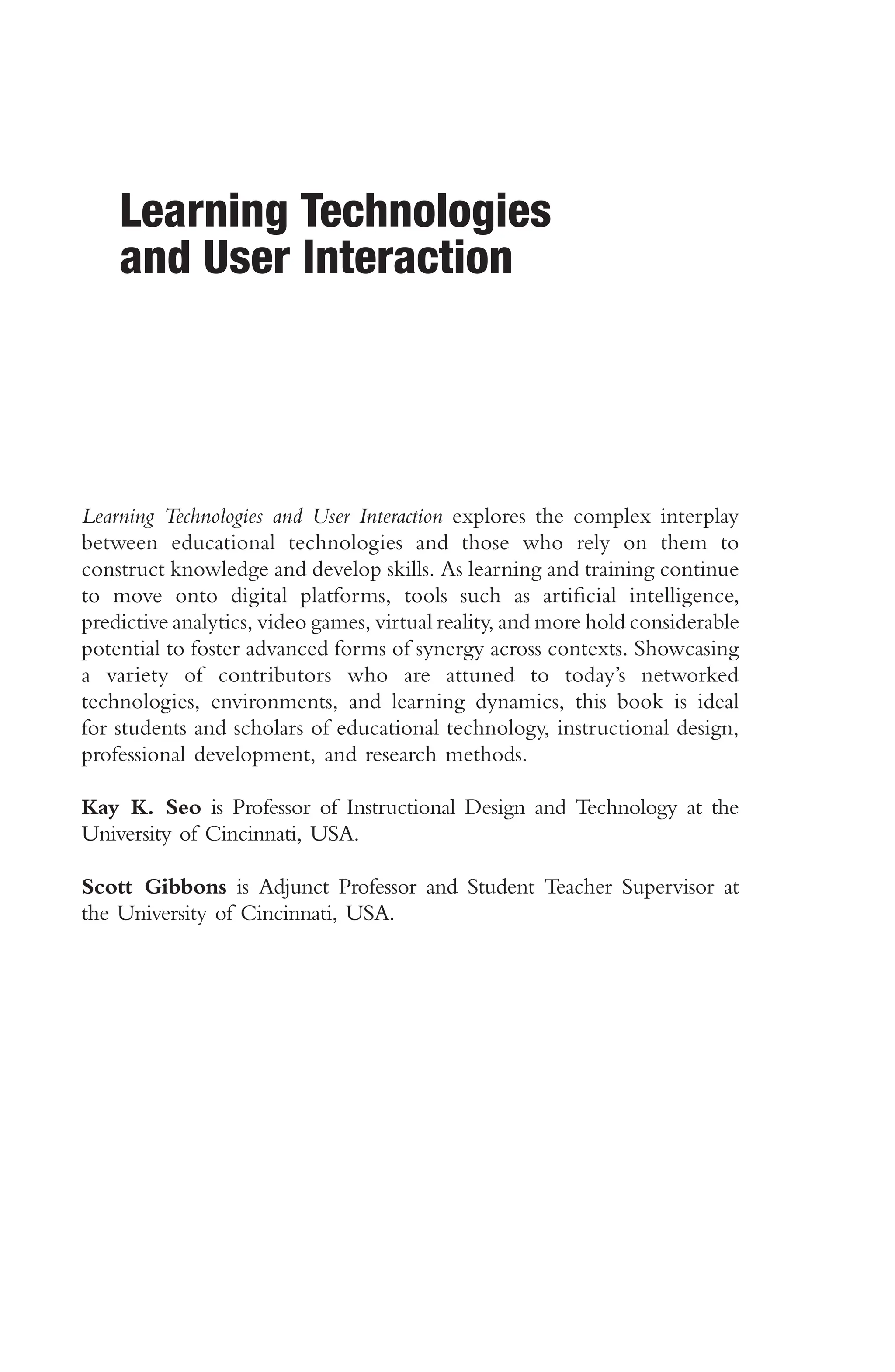 Learning Technologies
and User Interaction
Learning Technologies and User Interaction explores the complex interplay
between educational technologies and those who rely on them to
construct knowledge and develop skills. As learning and training continue
to move onto digital platforms, tools such as artifcial intelligence,
predictive analytics, video games, virtual reality, and more hold considerable
potential to foster advanced forms of synergy across contexts. Showcasing
a variety of contributors who are attuned to today’s networked
technologies, environments, and learning dynamics, this book is ideal
for students and scholars of educational technology, instructional design,
professional development, and research methods.
Kay K. Seo is Professor of Instructional Design and Technology at the
University of Cincinnati, USA.
Scott Gibbons is Adjunct Professor and Student Teacher Supervisor at
the University of Cincinnati, USA.
 