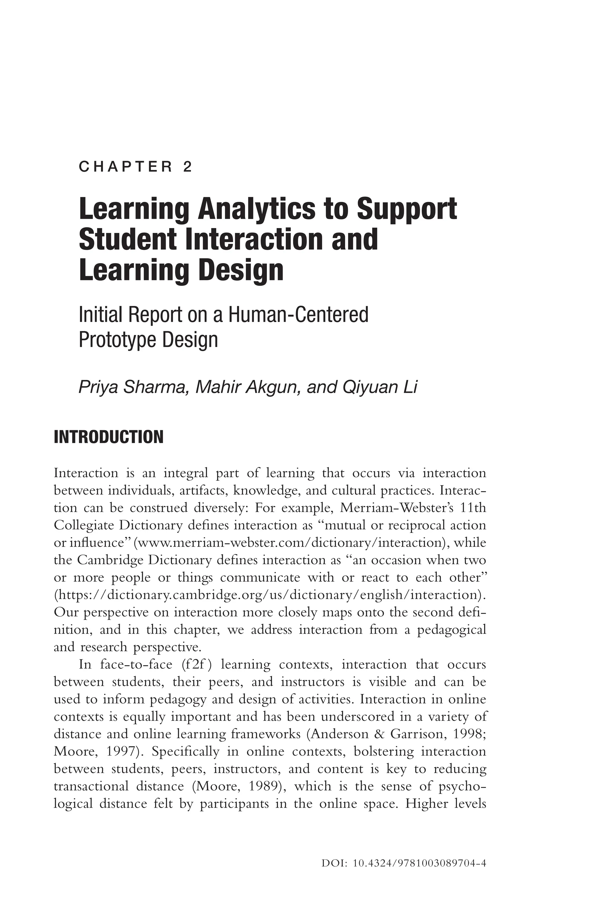 C H A P T E R 2
Learning Analytics to Support
Student Interaction and
Learning Design
Initial Report on a Human-Centered
Prototype Design
Priya Sharma, Mahir Akgun, and Qiyuan Li
INTRODUCTION
Interaction is an integral part of learning that occurs via interaction
between individuals, artifacts, knowledge, and cultural practices. Interac-
tion can be construed diversely: For example, Merriam-Webster’s 11th
Collegiate Dictionary defnes interaction as “mutual or reciprocal action
or infuence”(www.merriam-webster.com/dictionary/interaction), while
the Cambridge Dictionary defnes interaction as “an occasion when two
or more people or things communicate with or react to each other”
(https://dictionary.cambridge.org/us/dictionary/english/interaction).
Our perspective on interaction more closely maps onto the second def-
nition, and in this chapter, we address interaction from a pedagogical
and research perspective.
In face-to-face (f 2f ) learning contexts, interaction that occurs
between students, their peers, and instructors is visible and can be
used to inform pedagogy and design of activities. Interaction in online
contexts is equally important and has been underscored in a variety of
distance and online learning frameworks (Anderson & Garrison, 1998;
Moore, 1997). Specifcally in online contexts, bolstering interaction
between students, peers, instructors, and content is key to reducing
transactional distance (Moore, 1989), which is the sense of psycho-
logical distance felt by participants in the online space. Higher levels
DOI: 10.4324/9781003089704-4
 