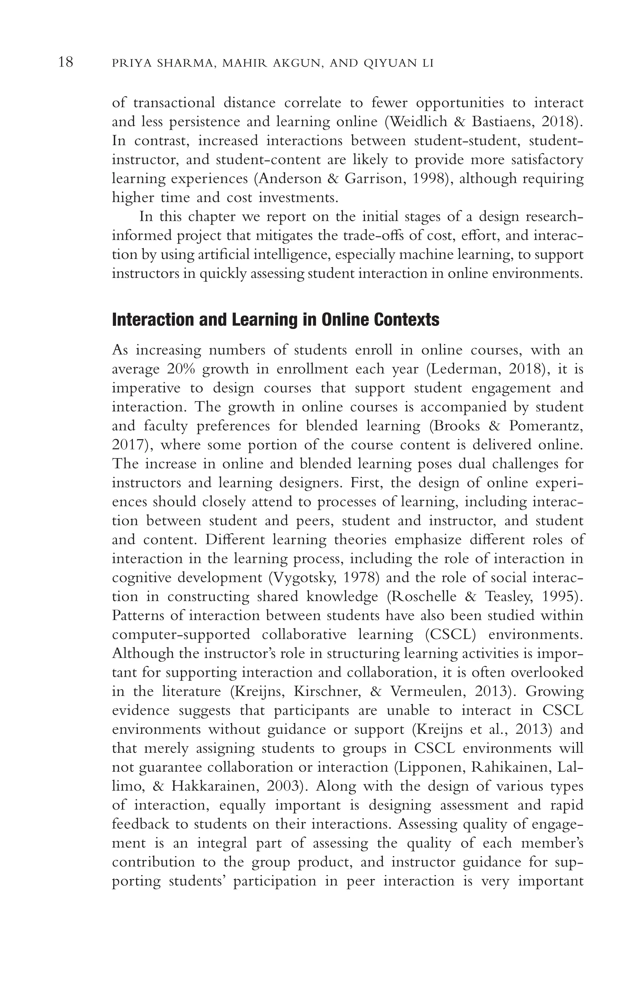 18 PRIYA SHARMA, MAHIR AKGUN, AND QIYUAN LI
of transactional distance correlate to fewer opportunities to interact
and less persistence and learning online (Weidlich & Bastiaens, 2018).
In contrast, increased interactions between student-student, student-
instructor, and student-content are likely to provide more satisfactory
learning experiences (Anderson & Garrison, 1998), although requiring
higher time and cost investments.
In this chapter we report on the initial stages of a design research-
informed project that mitigates the trade-ofs of cost, efort, and interac-
tion by using artifcial intelligence, especially machine learning, to support
instructors in quickly assessing student interaction in online environments.
Interaction and Learning in Online Contexts
As increasing numbers of students enroll in online courses, with an
average 20% growth in enrollment each year (Lederman, 2018), it is
imperative to design courses that support student engagement and
interaction. The growth in online courses is accompanied by student
and faculty preferences for blended learning (Brooks & Pomerantz,
2017), where some portion of the course content is delivered online.
The increase in online and blended learning poses dual challenges for
instructors and learning designers. First, the design of online experi-
ences should closely attend to processes of learning, including interac-
tion between student and peers, student and instructor, and student
and content. Diferent learning theories emphasize diferent roles of
interaction in the learning process, including the role of interaction in
cognitive development (Vygotsky, 1978) and the role of social interac-
tion in constructing shared knowledge (Roschelle & Teasley, 1995).
Patterns of interaction between students have also been studied within
computer-supported collaborative learning (CSCL) environments.
Although the instructor’s role in structuring learning activities is impor-
tant for supporting interaction and collaboration, it is often overlooked
in the literature (Kreijns, Kirschner, & Vermeulen, 2013). Growing
evidence suggests that participants are unable to interact in CSCL
environments without guidance or support (Kreijns et al., 2013) and
that merely assigning students to groups in CSCL environments will
not guarantee collaboration or interaction (Lipponen, Rahikainen, Lal-
limo, & Hakkarainen, 2003). Along with the design of various types
of interaction, equally important is designing assessment and rapid
feedback to students on their interactions. Assessing quality of engage-
ment is an integral part of assessing the quality of each member’s
contribution to the group product, and instructor guidance for sup-
porting students’ participation in peer interaction is very important
 