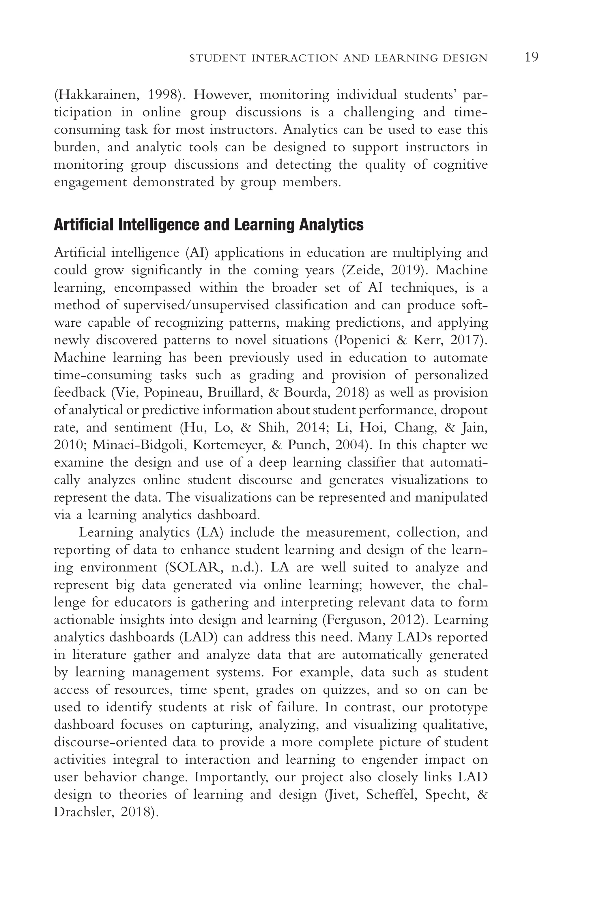 19
STUDENT INTERACTION AND LEARNING DESIGN
(Hakkarainen, 1998). However, monitoring individual students’ par-
ticipation in online group discussions is a challenging and time-
consuming task for most instructors. Analytics can be used to ease this
burden, and analytic tools can be designed to support instructors in
monitoring group discussions and detecting the quality of cognitive
engagement demonstrated by group members.
Artifcial Intelligence and Learning Analytics
Artifcial intelligence (AI) applications in education are multiplying and
could grow signifcantly in the coming years (Zeide, 2019). Machine
learning, encompassed within the broader set of AI techniques, is a
method of supervised/unsupervised classifcation and can produce soft-
ware capable of recognizing patterns, making predictions, and applying
newly discovered patterns to novel situations (Popenici & Kerr, 2017).
Machine learning has been previously used in education to automate
time-consuming tasks such as grading and provision of personalized
feedback (Vie, Popineau, Bruillard, & Bourda, 2018) as well as provision
of analytical or predictive information about student performance, dropout
rate, and sentiment (Hu, Lo, & Shih, 2014; Li, Hoi, Chang, & Jain,
2010; Minaei-Bidgoli, Kortemeyer, & Punch, 2004). In this chapter we
examine the design and use of a deep learning classifer that automati-
cally analyzes online student discourse and generates visualizations to
represent the data. The visualizations can be represented and manipulated
via a learning analytics dashboard.
Learning analytics (LA) include the measurement, collection, and
reporting of data to enhance student learning and design of the learn-
ing environment (SOLAR, n.d.). LA are well suited to analyze and
represent big data generated via online learning; however, the chal-
lenge for educators is gathering and interpreting relevant data to form
actionable insights into design and learning (Ferguson, 2012). Learning
analytics dashboards (LAD) can address this need. Many LADs reported
in literature gather and analyze data that are automatically generated
by learning management systems. For example, data such as student
access of resources, time spent, grades on quizzes, and so on can be
used to identify students at risk of failure. In contrast, our prototype
dashboard focuses on capturing, analyzing, and visualizing qualitative,
discourse-oriented data to provide a more complete picture of student
activities integral to interaction and learning to engender impact on
user behavior change. Importantly, our project also closely links LAD
design to theories of learning and design (Jivet, Schefel, Specht, &
Drachsler, 2018).
 