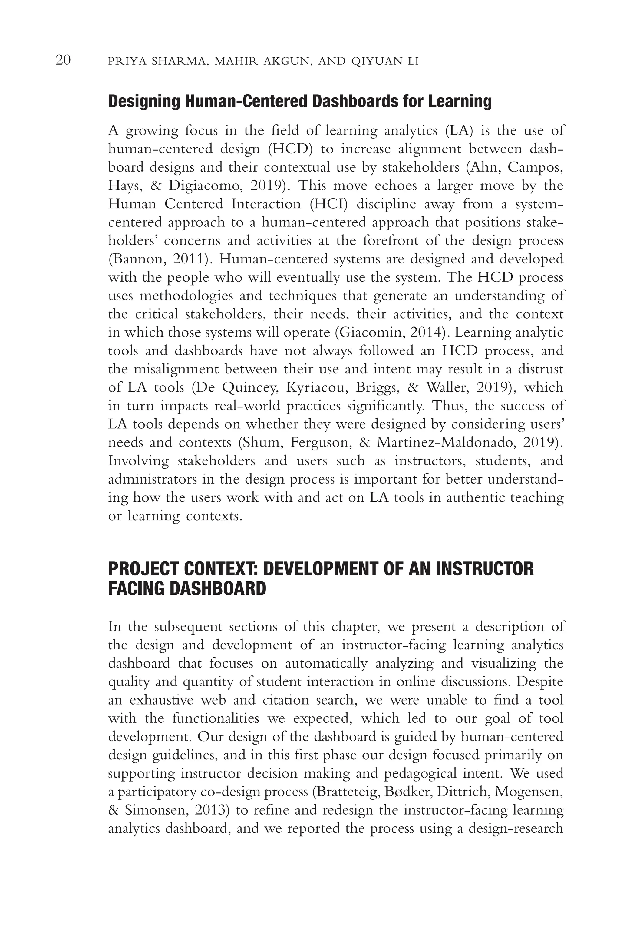 20 PRIYA SHARMA, MAHIR AKGUN, AND QIYUAN LI
Designing Human-Centered Dashboards for Learning
A growing focus in the feld of learning analytics (LA) is the use of
human-centered design (HCD) to increase alignment between dash-
board designs and their contextual use by stakeholders (Ahn, Campos,
Hays, & Digiacomo, 2019). This move echoes a larger move by the
Human Centered Interaction (HCI) discipline away from a system-
centered approach to a human-centered approach that positions stake-
holders’ concerns and activities at the forefront of the design process
(Bannon, 2011). Human-centered systems are designed and developed
with the people who will eventually use the system. The HCD process
uses methodologies and techniques that generate an understanding of
the critical stakeholders, their needs, their activities, and the context
in which those systems will operate (Giacomin, 2014). Learning analytic
tools and dashboards have not always followed an HCD process, and
the misalignment between their use and intent may result in a distrust
of LA tools (De Quincey, Kyriacou, Briggs, & Waller, 2019), which
in turn impacts real-world practices signifcantly. Thus, the success of
LA tools depends on whether they were designed by considering users’
needs and contexts (Shum, Ferguson, & Martinez-Maldonado, 2019).
Involving stakeholders and users such as instructors, students, and
administrators in the design process is important for better understand-
ing how the users work with and act on LA tools in authentic teaching
or learning contexts.
PROJECT CONTEXT: DEVELOPMENT OF AN INSTRUCTOR
FACING DASHBOARD
In the subsequent sections of this chapter, we present a description of
the design and development of an instructor-facing learning analytics
dashboard that focuses on automatically analyzing and visualizing the
quality and quantity of student interaction in online discussions. Despite
an exhaustive web and citation search, we were unable to fnd a tool
with the functionalities we expected, which led to our goal of tool
development. Our design of the dashboard is guided by human-centered
design guidelines, and in this frst phase our design focused primarily on
supporting instructor decision making and pedagogical intent. We used
a participatory co-design process (Bratteteig, Bødker, Dittrich, Mogensen,
& Simonsen, 2013) to refne and redesign the instructor-facing learning
analytics dashboard, and we reported the process using a design-research
 