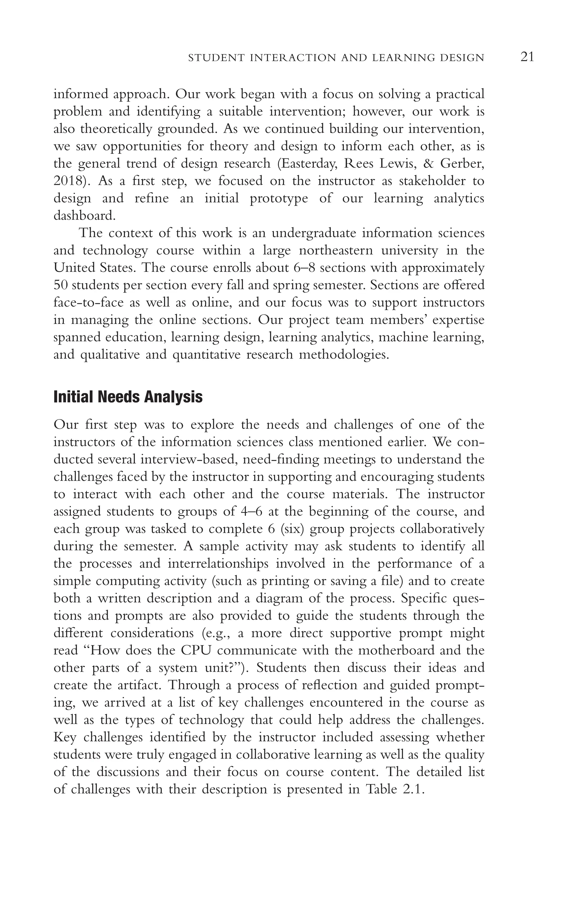 21
STUDENT INTERACTION AND LEARNING DESIGN
informed approach. Our work began with a focus on solving a practical
problem and identifying a suitable intervention; however, our work is
also theoretically grounded. As we continued building our intervention,
we saw opportunities for theory and design to inform each other, as is
the general trend of design research (Easterday, Rees Lewis, & Gerber,
2018). As a frst step, we focused on the instructor as stakeholder to
design and refne an initial prototype of our learning analytics
dashboard.
The context of this work is an undergraduate information sciences
and technology course within a large northeastern university in the
United States. The course enrolls about 6–8 sections with approximately
50 students per section every fall and spring semester. Sections are ofered
face-to-face as well as online, and our focus was to support instructors
in managing the online sections. Our project team members’ expertise
spanned education, learning design, learning analytics, machine learning,
and qualitative and quantitative research methodologies.
Initial Needs Analysis
Our frst step was to explore the needs and challenges of one of the
instructors of the information sciences class mentioned earlier. We con-
ducted several interview-based, need-fnding meetings to understand the
challenges faced by the instructor in supporting and encouraging students
to interact with each other and the course materials. The instructor
assigned students to groups of 4–6 at the beginning of the course, and
each group was tasked to complete 6 (six) group projects collaboratively
during the semester. A sample activity may ask students to identify all
the processes and interrelationships involved in the performance of a
simple computing activity (such as printing or saving a fle) and to create
both a written description and a diagram of the process. Specifc ques-
tions and prompts are also provided to guide the students through the
diferent considerations (e.g., a more direct supportive prompt might
read “How does the CPU communicate with the motherboard and the
other parts of a system unit?”). Students then discuss their ideas and
create the artifact. Through a process of refection and guided prompt-
ing, we arrived at a list of key challenges encountered in the course as
well as the types of technology that could help address the challenges.
Key challenges identifed by the instructor included assessing whether
students were truly engaged in collaborative learning as well as the quality
of the discussions and their focus on course content. The detailed list
of challenges with their description is presented in Table 2.1.
 