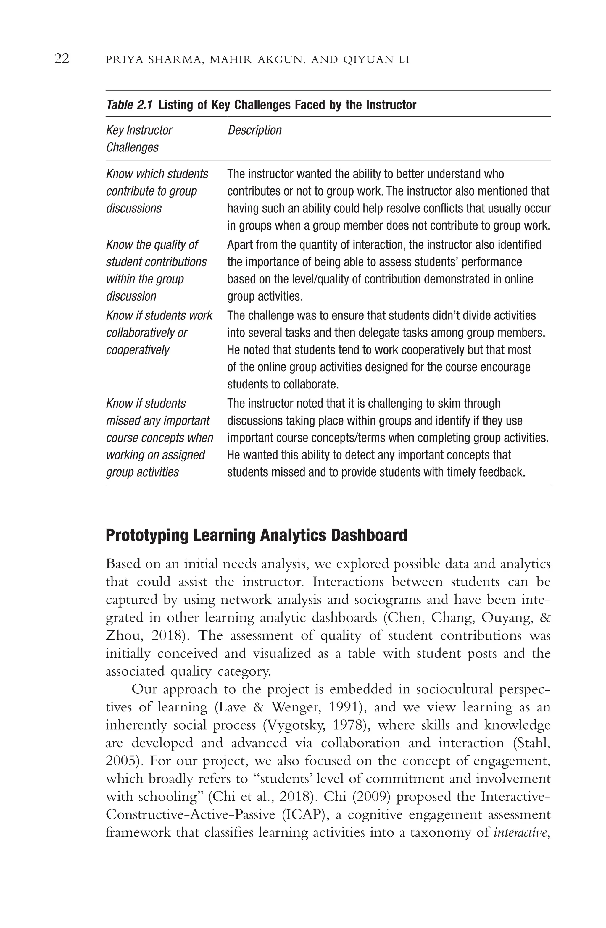 22 PRIYA SHARMA, MAHIR AKGUN, AND QIYUAN LI
Table 2.1 Listing of Key Challenges Faced by the Instructor
Key Instructor Description
Challenges
Know which students The instructor wanted the ability to better understand who
contribute to group contributes or not to group work. The instructor also mentioned that
discussions having such an ability could help resolve conficts that usually occur
in groups when a group member does not contribute to group work.
Know the quality of Apart from the quantity of interaction, the instructor also identifed
student contributions the importance of being able to assess students’ performance
within the group based on the level/quality of contribution demonstrated in online
discussion group activities.
Know if students work The challenge was to ensure that students didn’t divide activities
collaboratively or into several tasks and then delegate tasks among group members.
cooperatively He noted that students tend to work cooperatively but that most
of the online group activities designed for the course encourage
students to collaborate.
Know if students The instructor noted that it is challenging to skim through
missed any important discussions taking place within groups and identify if they use
course concepts when important course concepts/terms when completing group activities.
working on assigned He wanted this ability to detect any important concepts that
group activities students missed and to provide students with timely feedback.
Prototyping Learning Analytics Dashboard
Based on an initial needs analysis, we explored possible data and analytics
that could assist the instructor. Interactions between students can be
captured by using network analysis and sociograms and have been inte-
grated in other learning analytic dashboards (Chen, Chang, Ouyang, &
Zhou, 2018). The assessment of quality of student contributions was
initially conceived and visualized as a table with student posts and the
associated quality category.
Our approach to the project is embedded in sociocultural perspec-
tives of learning (Lave & Wenger, 1991), and we view learning as an
inherently social process (Vygotsky, 1978), where skills and knowledge
are developed and advanced via collaboration and interaction (Stahl,
2005). For our project, we also focused on the concept of engagement,
which broadly refers to “students’ level of commitment and involvement
with schooling” (Chi et al., 2018). Chi (2009) proposed the Interactive-
Constructive-Active-Passive (ICAP), a cognitive engagement assessment
framework that classifes learning activities into a taxonomy of interactive,
 