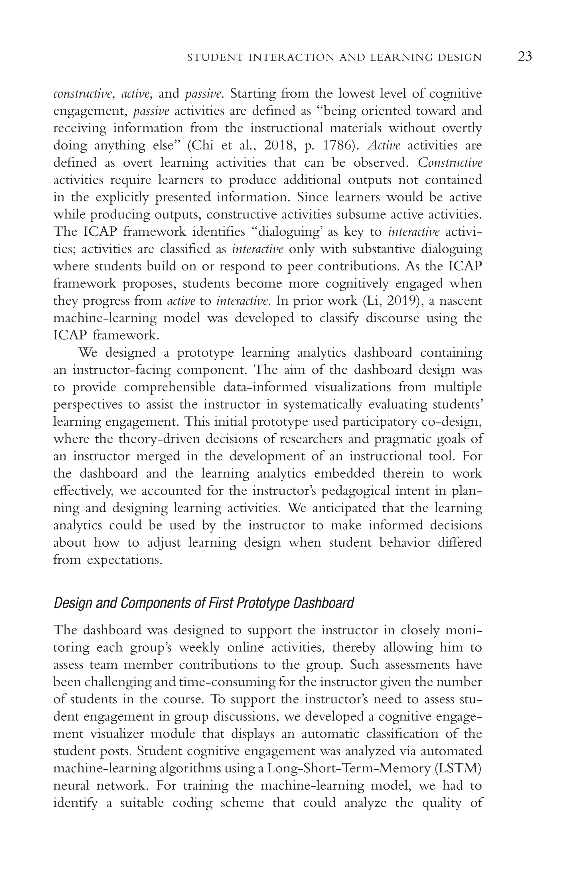 23
STUDENT INTERACTION AND LEARNING DESIGN
constructive, active, and passive. Starting from the lowest level of cognitive
engagement, passive activities are defned as “being oriented toward and
receiving information from the instructional materials without overtly
doing anything else” (Chi et al., 2018, p. 1786). Active activities are
defned as overt learning activities that can be observed. Constructive
activities require learners to produce additional outputs not contained
in the explicitly presented information. Since learners would be active
while producing outputs, constructive activities subsume active activities.
The ICAP framework identifes “dialoguing’ as key to interactive activi-
ties; activities are classifed as interactive only with substantive dialoguing
where students build on or respond to peer contributions. As the ICAP
framework proposes, students become more cognitively engaged when
they progress from active to interactive. In prior work (Li, 2019), a nascent
machine-learning model was developed to classify discourse using the
ICAP framework.
We designed a prototype learning analytics dashboard containing
an instructor-facing component. The aim of the dashboard design was
to provide comprehensible data-informed visualizations from multiple
perspectives to assist the instructor in systematically evaluating students’
learning engagement. This initial prototype used participatory co-design,
where the theory-driven decisions of researchers and pragmatic goals of
an instructor merged in the development of an instructional tool. For
the dashboard and the learning analytics embedded therein to work
efectively, we accounted for the instructor’s pedagogical intent in plan-
ning and designing learning activities. We anticipated that the learning
analytics could be used by the instructor to make informed decisions
about how to adjust learning design when student behavior difered
from expectations.
Design and Components of First Prototype Dashboard
The dashboard was designed to support the instructor in closely moni-
toring each group’s weekly online activities, thereby allowing him to
assess team member contributions to the group. Such assessments have
been challenging and time-consuming for the instructor given the number
of students in the course. To support the instructor’s need to assess stu-
dent engagement in group discussions, we developed a cognitive engage-
ment visualizer module that displays an automatic classifcation of the
student posts. Student cognitive engagement was analyzed via automated
machine-learning algorithms using a Long-Short-Term-Memory (LSTM)
neural network. For training the machine-learning model, we had to
identify a suitable coding scheme that could analyze the quality of
 