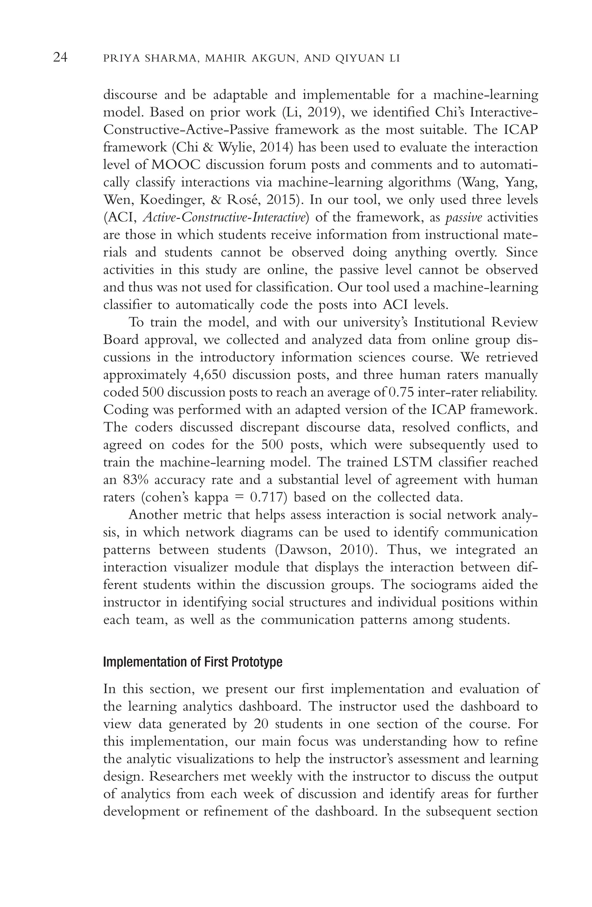24 PRIYA SHARMA, MAHIR AKGUN, AND QIYUAN LI
discourse and be adaptable and implementable for a machine-learning
model. Based on prior work (Li, 2019), we identifed Chi’s Interactive-
Constructive-Active-Passive framework as the most suitable. The ICAP
framework (Chi & Wylie, 2014) has been used to evaluate the interaction
level of MOOC discussion forum posts and comments and to automati-
cally classify interactions via machine-learning algorithms (Wang, Yang,
Wen, Koedinger, & Rosé, 2015). In our tool, we only used three levels
(ACI, Active-Constructive-Interactive) of the framework, as passive activities
are those in which students receive information from instructional mate-
rials and students cannot be observed doing anything overtly. Since
activities in this study are online, the passive level cannot be observed
and thus was not used for classifcation. Our tool used a machine-learning
classifer to automatically code the posts into ACI levels.
To train the model, and with our university’s Institutional Review
Board approval, we collected and analyzed data from online group dis-
cussions in the introductory information sciences course. We retrieved
approximately 4,650 discussion posts, and three human raters manually
coded 500 discussion posts to reach an average of 0.75 inter-rater reliability.
Coding was performed with an adapted version of the ICAP framework.
The coders discussed discrepant discourse data, resolved conficts, and
agreed on codes for the 500 posts, which were subsequently used to
train the machine-learning model. The trained LSTM classifer reached
an 83% accuracy rate and a substantial level of agreement with human
raters (cohen’s kappa = 0.717) based on the collected data.
Another metric that helps assess interaction is social network analy-
sis, in which network diagrams can be used to identify communication
patterns between students (Dawson, 2010). Thus, we integrated an
interaction visualizer module that displays the interaction between dif-
ferent students within the discussion groups. The sociograms aided the
instructor in identifying social structures and individual positions within
each team, as well as the communication patterns among students.
Implementation of First Prototype
In this section, we present our frst implementation and evaluation of
the learning analytics dashboard. The instructor used the dashboard to
view data generated by 20 students in one section of the course. For
this implementation, our main focus was understanding how to refne
the analytic visualizations to help the instructor’s assessment and learning
design. Researchers met weekly with the instructor to discuss the output
of analytics from each week of discussion and identify areas for further
development or refnement of the dashboard. In the subsequent section
 