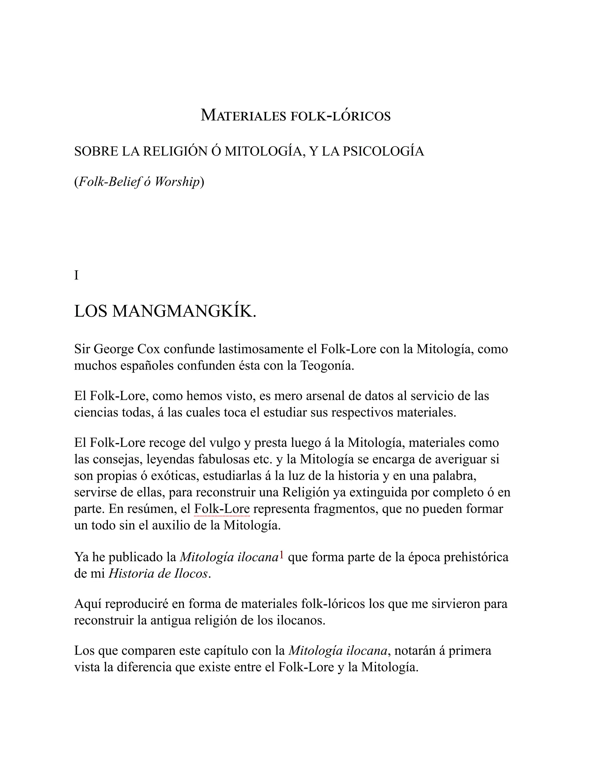 Materiales folk-lóricos
SOBRE LA RELIGIÓN Ó MITOLOGÍA, Y LA PSICOLOGÍA
(Folk-Belief ó Worship)
I
LOS MANGMANGKÍK.
Sir George Cox confunde lastimosamente el Folk-Lore con la Mitología, como
muchos españoles confunden ésta con la Teogonía.
El Folk-Lore, como hemos visto, es mero arsenal de datos al servicio de las
ciencias todas, á las cuales toca el estudiar sus respectivos materiales.
El Folk-Lore recoge del vulgo y presta luego á la Mitología, materiales como
las consejas, leyendas fabulosas etc. y la Mitología se encarga de averiguar si
son propias ó exóticas, estudiarlas á la luz de la historia y en una palabra,
servirse de ellas, para reconstruir una Religión ya extinguida por completo ó en
parte. En resúmen, el Folk-Lore representa fragmentos, que no pueden formar
un todo sin el auxilio de la Mitología.
Ya he publicado la Mitología ilocana1 que forma parte de la época prehistórica
de mi Historia de Ilocos.
Aquí reproduciré en forma de materiales folk-lóricos los que me sirvieron para
reconstruir la antigua religión de los ilocanos.
Los que comparen este capítulo con la Mitología ilocana, notarán á primera
vista la diferencia que existe entre el Folk-Lore y la Mitología.
 