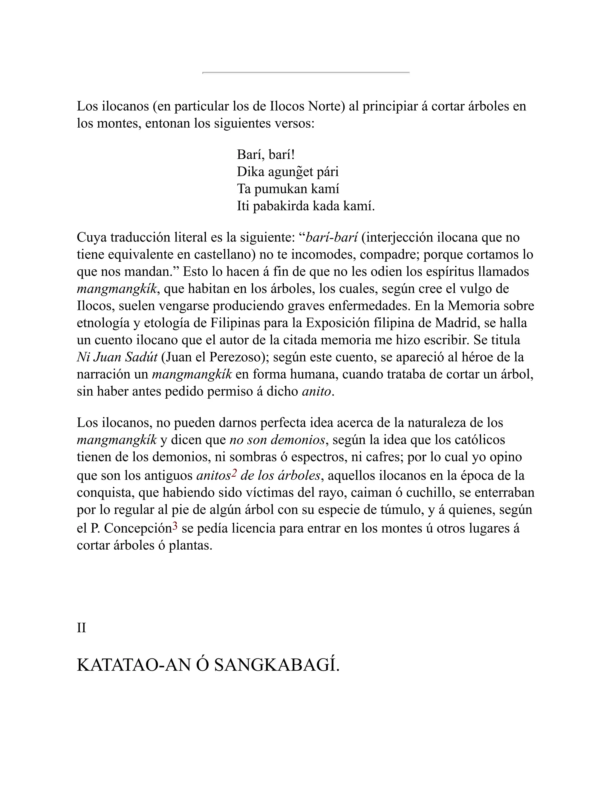 Los ilocanos (en particular los de Ilocos Norte) al principiar á cortar árboles en
los montes, entonan los siguientes versos:
Barí, barí!
Dika agung̃et pári
Ta pumukan kamí
Iti pabakirda kada kamí.
Cuya traducción literal es la siguiente: “barí-barí (interjección ilocana que no
tiene equivalente en castellano) no te incomodes, compadre; porque cortamos lo
que nos mandan.” Esto lo hacen á fin de que no les odien los espíritus llamados
mangmangkík, que habitan en los árboles, los cuales, según cree el vulgo de
Ilocos, suelen vengarse produciendo graves enfermedades. En la Memoria sobre
etnología y etología de Filipinas para la Exposición filipina de Madrid, se halla
un cuento ilocano que el autor de la citada memoria me hizo escribir. Se titula
Ni Juan Sadút (Juan el Perezoso); según este cuento, se apareció al héroe de la
narración un mangmangkík en forma humana, cuando trataba de cortar un árbol,
sin haber antes pedido permiso á dicho anito.
Los ilocanos, no pueden darnos perfecta idea acerca de la naturaleza de los
mangmangkík y dicen que no son demonios, según la idea que los católicos
tienen de los demonios, ni sombras ó espectros, ni cafres; por lo cual yo opino
que son los antiguos anitos2 de los árboles, aquellos ilocanos en la época de la
conquista, que habiendo sido víctimas del rayo, caiman ó cuchillo, se enterraban
por lo regular al pie de algún árbol con su especie de túmulo, y á quienes, según
el P. Concepción3 se pedía licencia para entrar en los montes ú otros lugares á
cortar árboles ó plantas.
II
KATATAO-AN Ó SANGKABAGÍ.
 