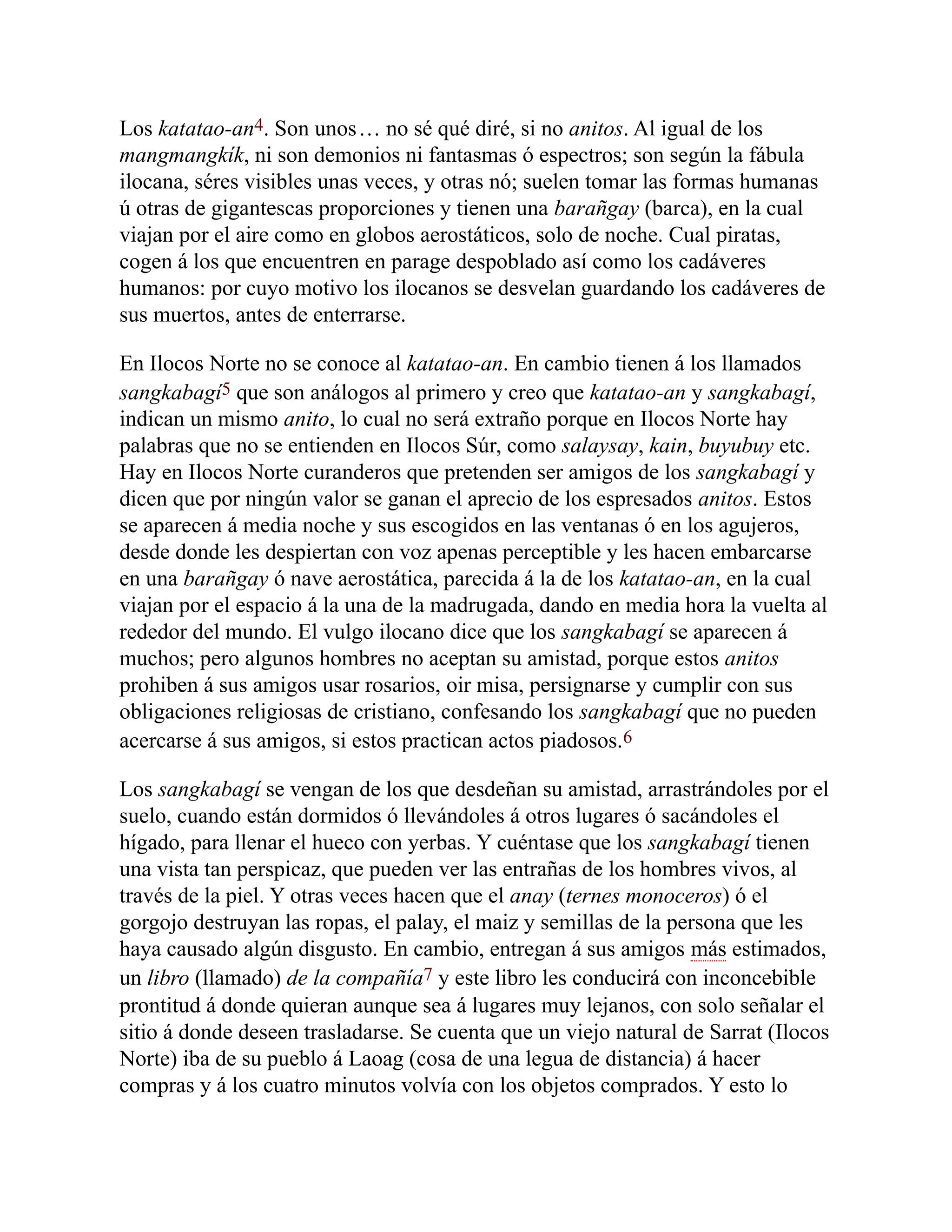 Los katatao-an4. Son unos… no sé qué diré, si no anitos. Al igual de los
mangmangkík, ni son demonios ni fantasmas ó espectros; son según la fábula
ilocana, séres visibles unas veces, y otras nó; suelen tomar las formas humanas
ú otras de gigantescas proporciones y tienen una barañgay (barca), en la cual
viajan por el aire como en globos aerostáticos, solo de noche. Cual piratas,
cogen á los que encuentren en parage despoblado así como los cadáveres
humanos: por cuyo motivo los ilocanos se desvelan guardando los cadáveres de
sus muertos, antes de enterrarse.
En Ilocos Norte no se conoce al katatao-an. En cambio tienen á los llamados
sangkabagí5 que son análogos al primero y creo que katatao-an y sangkabagí,
indican un mismo anito, lo cual no será extraño porque en Ilocos Norte hay
palabras que no se entienden en Ilocos Súr, como salaysay, kain, buyubuy etc.
Hay en Ilocos Norte curanderos que pretenden ser amigos de los sangkabagí y
dicen que por ningún valor se ganan el aprecio de los espresados anitos. Estos
se aparecen á media noche y sus escogidos en las ventanas ó en los agujeros,
desde donde les despiertan con voz apenas perceptible y les hacen embarcarse
en una barañgay ó nave aerostática, parecida á la de los katatao-an, en la cual
viajan por el espacio á la una de la madrugada, dando en media hora la vuelta al
rededor del mundo. El vulgo ilocano dice que los sangkabagí se aparecen á
muchos; pero algunos hombres no aceptan su amistad, porque estos anitos
prohiben á sus amigos usar rosarios, oir misa, persignarse y cumplir con sus
obligaciones religiosas de cristiano, confesando los sangkabagí que no pueden
acercarse á sus amigos, si estos practican actos piadosos.6
Los sangkabagí se vengan de los que desdeñan su amistad, arrastrándoles por el
suelo, cuando están dormidos ó llevándoles á otros lugares ó sacándoles el
hígado, para llenar el hueco con yerbas. Y cuéntase que los sangkabagí tienen
una vista tan perspicaz, que pueden ver las entrañas de los hombres vivos, al
través de la piel. Y otras veces hacen que el anay (ternes monoceros) ó el
gorgojo destruyan las ropas, el palay, el maiz y semillas de la persona que les
haya causado algún disgusto. En cambio, entregan á sus amigos más estimados,
un libro (llamado) de la compañía7 y este libro les conducirá con inconcebible
prontitud á donde quieran aunque sea á lugares muy lejanos, con solo señalar el
sitio á donde deseen trasladarse. Se cuenta que un viejo natural de Sarrat (Ilocos
Norte) iba de su pueblo á Laoag (cosa de una legua de distancia) á hacer
compras y á los cuatro minutos volvía con los objetos comprados. Y esto lo
 