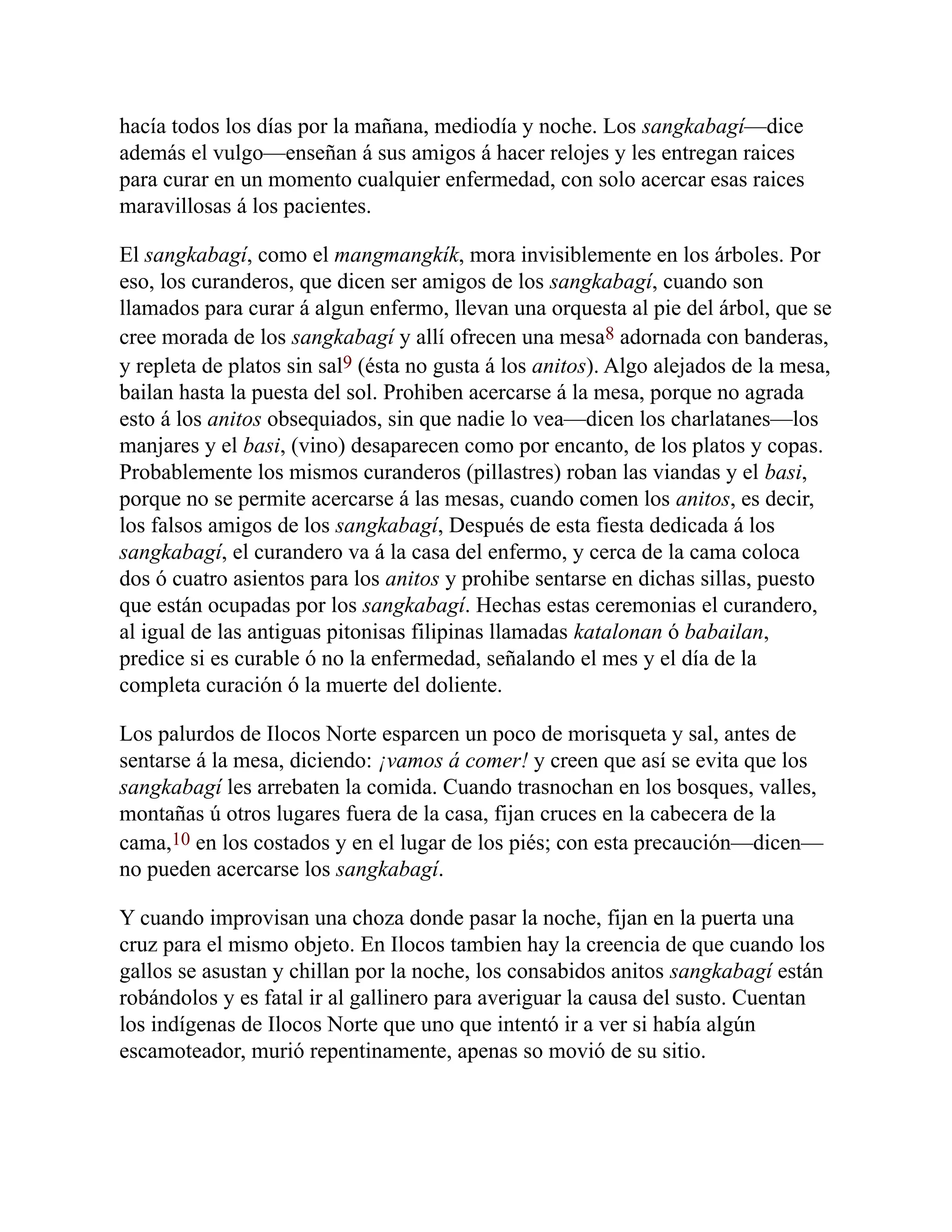 hacía todos los días por la mañana, mediodía y noche. Los sangkabagí—dice
además el vulgo—enseñan á sus amigos á hacer relojes y les entregan raices
para curar en un momento cualquier enfermedad, con solo acercar esas raices
maravillosas á los pacientes.
El sangkabagí, como el mangmangkík, mora invisiblemente en los árboles. Por
eso, los curanderos, que dicen ser amigos de los sangkabagí, cuando son
llamados para curar á algun enfermo, llevan una orquesta al pie del árbol, que se
cree morada de los sangkabagí y allí ofrecen una mesa8 adornada con banderas,
y repleta de platos sin sal9 (ésta no gusta á los anitos). Algo alejados de la mesa,
bailan hasta la puesta del sol. Prohiben acercarse á la mesa, porque no agrada
esto á los anitos obsequiados, sin que nadie lo vea—dicen los charlatanes—los
manjares y el basi, (vino) desaparecen como por encanto, de los platos y copas.
Probablemente los mismos curanderos (pillastres) roban las viandas y el basi,
porque no se permite acercarse á las mesas, cuando comen los anitos, es decir,
los falsos amigos de los sangkabagí, Después de esta fiesta dedicada á los
sangkabagí, el curandero va á la casa del enfermo, y cerca de la cama coloca
dos ó cuatro asientos para los anitos y prohibe sentarse en dichas sillas, puesto
que están ocupadas por los sangkabagí. Hechas estas ceremonias el curandero,
al igual de las antiguas pitonisas filipinas llamadas katalonan ó babailan,
predice si es curable ó no la enfermedad, señalando el mes y el día de la
completa curación ó la muerte del doliente.
Los palurdos de Ilocos Norte esparcen un poco de morisqueta y sal, antes de
sentarse á la mesa, diciendo: ¡vamos á comer! y creen que así se evita que los
sangkabagí les arrebaten la comida. Cuando trasnochan en los bosques, valles,
montañas ú otros lugares fuera de la casa, fijan cruces en la cabecera de la
cama,10 en los costados y en el lugar de los piés; con esta precaución—dicen—
no pueden acercarse los sangkabagí.
Y cuando improvisan una choza donde pasar la noche, fijan en la puerta una
cruz para el mismo objeto. En Ilocos tambien hay la creencia de que cuando los
gallos se asustan y chillan por la noche, los consabidos anitos sangkabagí están
robándolos y es fatal ir al gallinero para averiguar la causa del susto. Cuentan
los indígenas de Ilocos Norte que uno que intentó ir a ver si había algún
escamoteador, murió repentinamente, apenas so movió de su sitio.
 