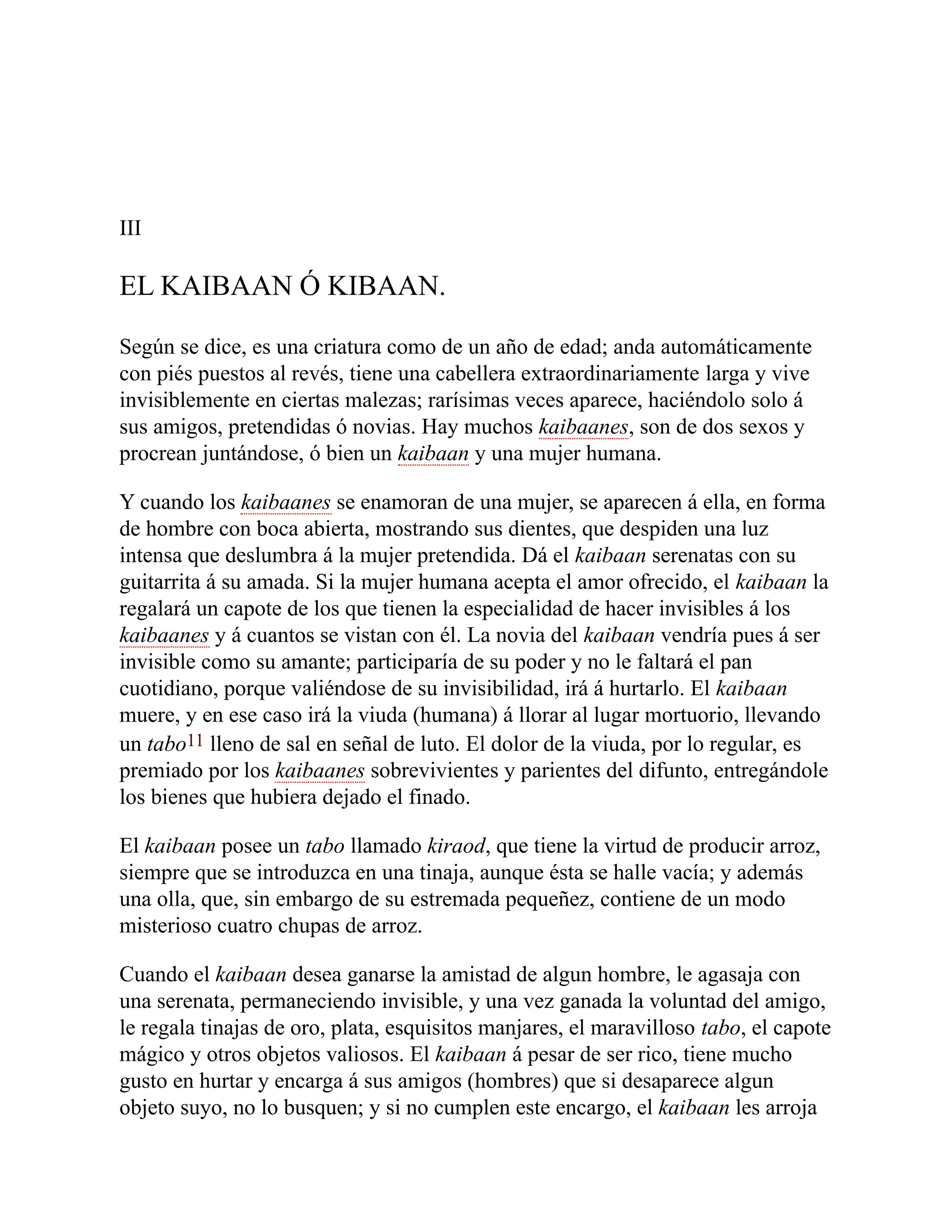 III
EL KAIBAAN Ó KIBAAN.
Según se dice, es una criatura como de un año de edad; anda automáticamente
con piés puestos al revés, tiene una cabellera extraordinariamente larga y vive
invisiblemente en ciertas malezas; rarísimas veces aparece, haciéndolo solo á
sus amigos, pretendidas ó novias. Hay muchos kaibaanes, son de dos sexos y
procrean juntándose, ó bien un kaibaan y una mujer humana.
Y cuando los kaibaanes se enamoran de una mujer, se aparecen á ella, en forma
de hombre con boca abierta, mostrando sus dientes, que despiden una luz
intensa que deslumbra á la mujer pretendida. Dá el kaibaan serenatas con su
guitarrita á su amada. Si la mujer humana acepta el amor ofrecido, el kaibaan la
regalará un capote de los que tienen la especialidad de hacer invisibles á los
kaibaanes y á cuantos se vistan con él. La novia del kaibaan vendría pues á ser
invisible como su amante; participaría de su poder y no le faltará el pan
cuotidiano, porque valiéndose de su invisibilidad, irá á hurtarlo. El kaibaan
muere, y en ese caso irá la viuda (humana) á llorar al lugar mortuorio, llevando
un tabo11 lleno de sal en señal de luto. El dolor de la viuda, por lo regular, es
premiado por los kaibaanes sobrevivientes y parientes del difunto, entregándole
los bienes que hubiera dejado el finado.
El kaibaan posee un tabo llamado kiraod, que tiene la virtud de producir arroz,
siempre que se introduzca en una tinaja, aunque ésta se halle vacía; y además
una olla, que, sin embargo de su estremada pequeñez, contiene de un modo
misterioso cuatro chupas de arroz.
Cuando el kaibaan desea ganarse la amistad de algun hombre, le agasaja con
una serenata, permaneciendo invisible, y una vez ganada la voluntad del amigo,
le regala tinajas de oro, plata, esquisitos manjares, el maravilloso tabo, el capote
mágico y otros objetos valiosos. El kaibaan á pesar de ser rico, tiene mucho
gusto en hurtar y encarga á sus amigos (hombres) que si desaparece algun
objeto suyo, no lo busquen; y si no cumplen este encargo, el kaibaan les arroja
 