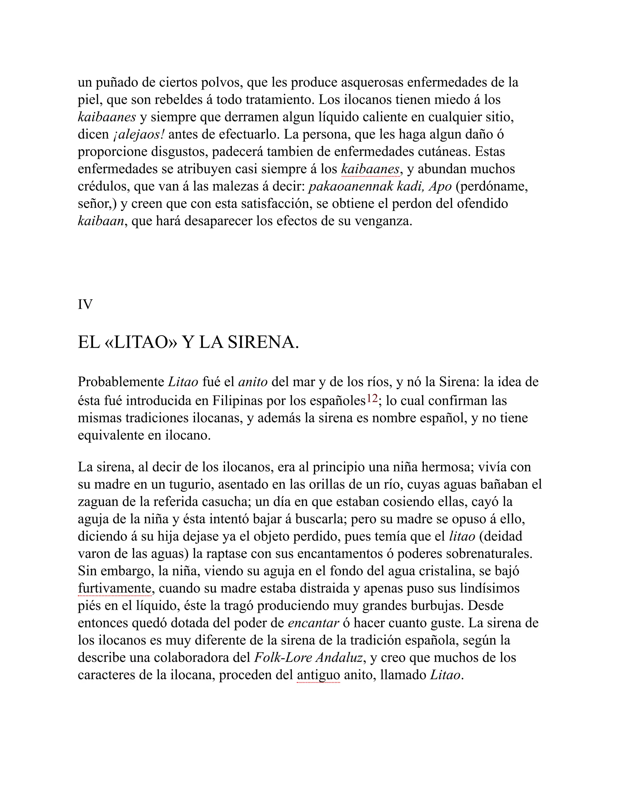 un puñado de ciertos polvos, que les produce asquerosas enfermedades de la
piel, que son rebeldes á todo tratamiento. Los ilocanos tienen miedo á los
kaibaanes y siempre que derramen algun líquido caliente en cualquier sitio,
dicen ¡alejaos! antes de efectuarlo. La persona, que les haga algun daño ó
proporcione disgustos, padecerá tambien de enfermedades cutáneas. Estas
enfermedades se atribuyen casi siempre á los kaibaanes, y abundan muchos
crédulos, que van á las malezas á decir: pakaoanennak kadi, Apo (perdóname,
señor,) y creen que con esta satisfacción, se obtiene el perdon del ofendido
kaibaan, que hará desaparecer los efectos de su venganza.
IV
EL «LITAO» Y LA SIRENA.
Probablemente Litao fué el anito del mar y de los ríos, y nó la Sirena: la idea de
ésta fué introducida en Filipinas por los españoles12; lo cual confirman las
mismas tradiciones ilocanas, y además la sirena es nombre español, y no tiene
equivalente en ilocano.
La sirena, al decir de los ilocanos, era al principio una niña hermosa; vivía con
su madre en un tugurio, asentado en las orillas de un río, cuyas aguas bañaban el
zaguan de la referida casucha; un día en que estaban cosiendo ellas, cayó la
aguja de la niña y ésta intentó bajar á buscarla; pero su madre se opuso á ello,
diciendo á su hija dejase ya el objeto perdido, pues temía que el litao (deidad
varon de las aguas) la raptase con sus encantamentos ó poderes sobrenaturales.
Sin embargo, la niña, viendo su aguja en el fondo del agua cristalina, se bajó
furtivamente, cuando su madre estaba distraida y apenas puso sus lindísimos
piés en el líquido, éste la tragó produciendo muy grandes burbujas. Desde
entonces quedó dotada del poder de encantar ó hacer cuanto guste. La sirena de
los ilocanos es muy diferente de la sirena de la tradición española, según la
describe una colaboradora del Folk-Lore Andaluz, y creo que muchos de los
caracteres de la ilocana, proceden del antiguo anito, llamado Litao.
 