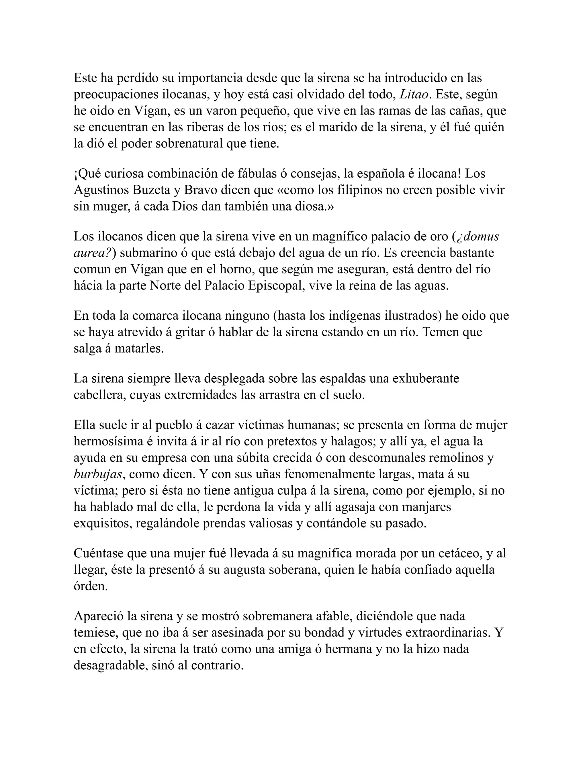Este ha perdido su importancia desde que la sirena se ha introducido en las
preocupaciones ilocanas, y hoy está casi olvidado del todo, Litao. Este, según
he oido en Vígan, es un varon pequeño, que vive en las ramas de las cañas, que
se encuentran en las riberas de los ríos; es el marido de la sirena, y él fué quién
la dió el poder sobrenatural que tiene.
¡Qué curiosa combinación de fábulas ó consejas, la española é ilocana! Los
Agustinos Buzeta y Bravo dicen que «como los filipinos no creen posible vivir
sin muger, á cada Dios dan también una diosa.»
Los ilocanos dicen que la sirena vive en un magnífico palacio de oro (¿domus
aurea?) submarino ó que está debajo del agua de un río. Es creencia bastante
comun en Vígan que en el horno, que según me aseguran, está dentro del río
hácia la parte Norte del Palacio Episcopal, vive la reina de las aguas.
En toda la comarca ilocana ninguno (hasta los indígenas ilustrados) he oido que
se haya atrevido á gritar ó hablar de la sirena estando en un río. Temen que
salga á matarles.
La sirena siempre lleva desplegada sobre las espaldas una exhuberante
cabellera, cuyas extremidades las arrastra en el suelo.
Ella suele ir al pueblo á cazar víctimas humanas; se presenta en forma de mujer
hermosísima é invita á ir al río con pretextos y halagos; y allí ya, el agua la
ayuda en su empresa con una súbita crecida ó con descomunales remolinos y
burbujas, como dicen. Y con sus uñas fenomenalmente largas, mata á su
víctima; pero si ésta no tiene antigua culpa á la sirena, como por ejemplo, si no
ha hablado mal de ella, le perdona la vida y allí agasaja con manjares
exquisitos, regalándole prendas valiosas y contándole su pasado.
Cuéntase que una mujer fué llevada á su magnifica morada por un cetáceo, y al
llegar, éste la presentó á su augusta soberana, quien le había confiado aquella
órden.
Apareció la sirena y se mostró sobremanera afable, diciéndole que nada
temiese, que no iba á ser asesinada por su bondad y virtudes extraordinarias. Y
en efecto, la sirena la trató como una amiga ó hermana y no la hizo nada
desagradable, sinó al contrario.
 