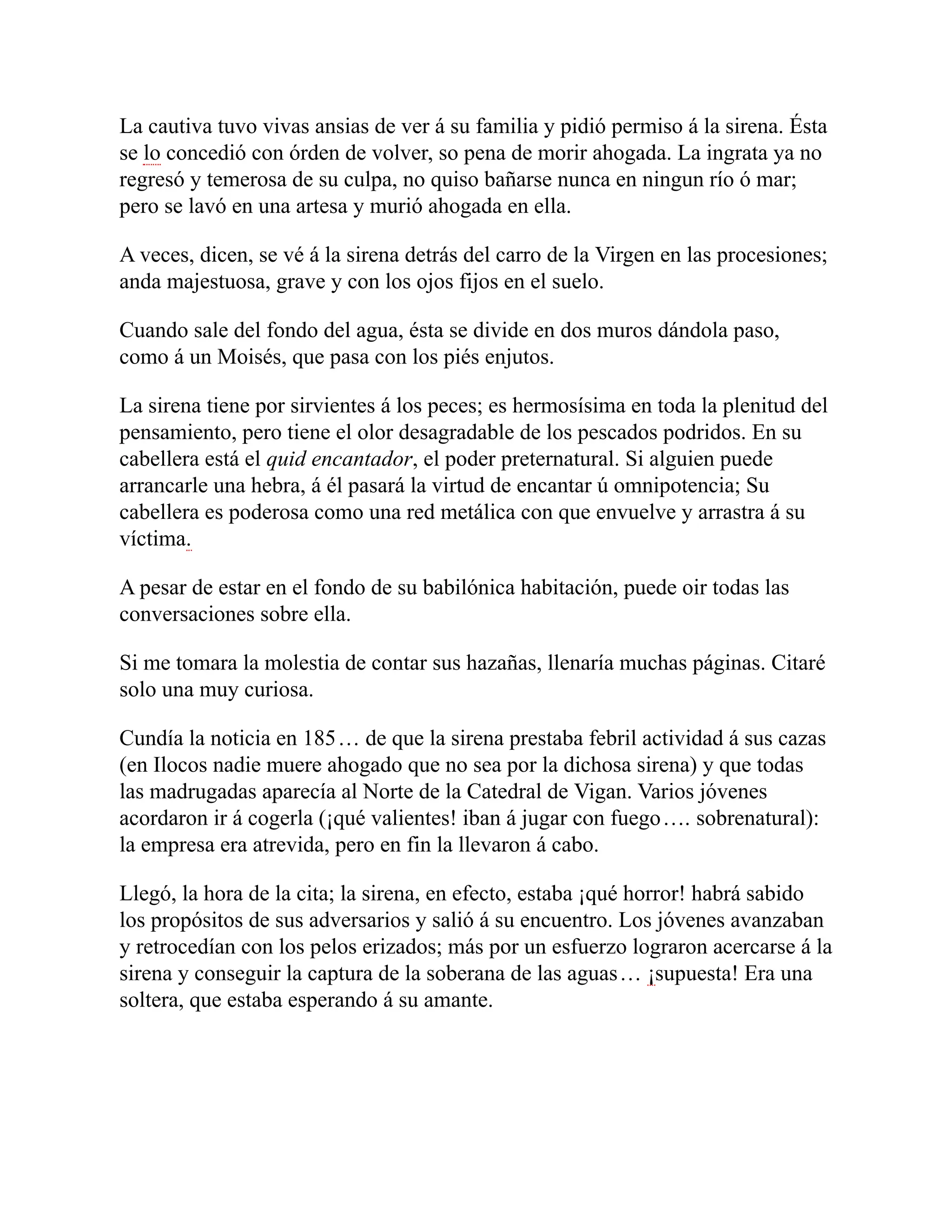 La cautiva tuvo vivas ansias de ver á su familia y pidió permiso á la sirena. Ésta
se lo concedió con órden de volver, so pena de morir ahogada. La ingrata ya no
regresó y temerosa de su culpa, no quiso bañarse nunca en ningun río ó mar;
pero se lavó en una artesa y murió ahogada en ella.
A veces, dicen, se vé á la sirena detrás del carro de la Virgen en las procesiones;
anda majestuosa, grave y con los ojos fijos en el suelo.
Cuando sale del fondo del agua, ésta se divide en dos muros dándola paso,
como á un Moisés, que pasa con los piés enjutos.
La sirena tiene por sirvientes á los peces; es hermosísima en toda la plenitud del
pensamiento, pero tiene el olor desagradable de los pescados podridos. En su
cabellera está el quid encantador, el poder preternatural. Si alguien puede
arrancarle una hebra, á él pasará la virtud de encantar ú omnipotencia; Su
cabellera es poderosa como una red metálica con que envuelve y arrastra á su
víctima.
A pesar de estar en el fondo de su babilónica habitación, puede oir todas las
conversaciones sobre ella.
Si me tomara la molestia de contar sus hazañas, llenaría muchas páginas. Citaré
solo una muy curiosa.
Cundía la noticia en 185… de que la sirena prestaba febril actividad á sus cazas
(en Ilocos nadie muere ahogado que no sea por la dichosa sirena) y que todas
las madrugadas aparecía al Norte de la Catedral de Vigan. Varios jóvenes
acordaron ir á cogerla (¡qué valientes! iban á jugar con fuego…. sobrenatural):
la empresa era atrevida, pero en fin la llevaron á cabo.
Llegó, la hora de la cita; la sirena, en efecto, estaba ¡qué horror! habrá sabido
los propósitos de sus adversarios y salió á su encuentro. Los jóvenes avanzaban
y retrocedían con los pelos erizados; más por un esfuerzo lograron acercarse á la
sirena y conseguir la captura de la soberana de las aguas… ¡supuesta! Era una
soltera, que estaba esperando á su amante.
 